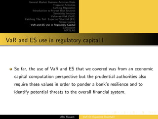 General Market Business Activties Risks
Treasurer Activities
Banking Regulation
Introduction to Market Risk Analysis
Sensitivity Analysis
Value–at–Risk (VaR)
Catching The Tail: Expected Shortfall (ES)
Stress–testing
VaR and ES Use in Regulatory Capital
Conclusion
MATLAB
VaR and ES use in regulatory capital I
So far, the use of VaR and ES that we covered was from an economic
capital computation perspective but the prudential authorities also
require these values in order to ponder a bank’s resilience and to
identify potential threats to the overall ﬁnancial system.
Alex Kouam VaR Or Expected Shortfall?
 