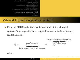 General Market Business Activties Risks
Treasurer Activities
Banking Regulation
Introduction to Market Risk Analysis
Sensitivity Analysis
Value–at–Risk (VaR)
Catching The Tail: Expected Shortfall (ES)
Stress–testing
VaR and ES Use in Regulatory Capital
Conclusion
MATLAB
VaR and ES use in regulatory capital II
Prior the FRTB’s adoption, banks which met internal model
approach’s prerequisites, were required to meet a daily regulatory
capital as such:
Kt = K
VaR99%,10days
t
Intial market capital requirement
+
VaR under stressed conditions
K
sVaR99%,10days
t
where:
Alex Kouam VaR Or Expected Shortfall?
 