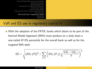 General Market Business Activties Risks
Treasurer Activities
Banking Regulation
Introduction to Market Risk Analysis
Sensitivity Analysis
Value–at–Risk (VaR)
Catching The Tail: Expected Shortfall (ES)
Stress–testing
VaR and ES Use in Regulatory Capital
Conclusion
MATLAB
VaR and ES use in regulatory capital IV
With the adoption of the FRTB, banks which desire to be part of the
Internal Model Approach (IMA) must produce on a daily basis a
one–tailed 97.5% percentile for the overall bank as well as for the
targeted IMA desk:
ES = (EST (P))2
+
j≥2
EST (P, j)
LHj − LHj−1
T
2
Alex Kouam VaR Or Expected Shortfall?
 