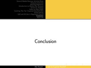 General Market Business Activties Risks
Treasurer Activities
Banking Regulation
Introduction to Market Risk Analysis
Sensitivity Analysis
Value–at–Risk (VaR)
Catching The Tail: Expected Shortfall (ES)
Stress–testing
VaR and ES Use in Regulatory Capital
Conclusion
MATLAB
Conclusion
Alex Kouam VaR Or Expected Shortfall?
 