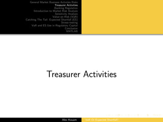 General Market Business Activties Risks
Treasurer Activities
Banking Regulation
Introduction to Market Risk Analysis
Sensitivity Analysis
Value–at–Risk (VaR)
Catching The Tail: Expected Shortfall (ES)
Stress–testing
VaR and ES Use in Regulatory Capital
Conclusion
MATLAB
Treasurer Activities
Alex Kouam VaR Or Expected Shortfall?
 