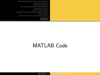 General Market Business Activties Risks
Treasurer Activities
Banking Regulation
Introduction to Market Risk Analysis
Sensitivity Analysis
Value–at–Risk (VaR)
Catching The Tail: Expected Shortfall (ES)
Stress–testing
VaR and ES Use in Regulatory Capital
Conclusion
MATLAB
MATLAB Code
Alex Kouam VaR Or Expected Shortfall?
 