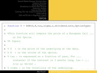 General Market Business Activties Risks
Treasurer Activities
Banking Regulation
Introduction to Market Risk Analysis
Sensitivity Analysis
Value–at–Risk (VaR)
Catching The Tail: Expected Shortfall (ES)
Stress–testing
VaR and ES Use in Regulatory Capital
Conclusion
MATLAB
1 function f = BSM(S,K,tau,sigma,r,dividend rate,OptionType)
2
3 %This function will compute the price of a European Call ...
or Put Option
4 %% Inputs
5
6 % S : is the price of the underlying at the date.
7 % K : is the strike of the option.
8 % tau : is expressed as a fraction of year. For ...
instance: If the contract is 3 months long, tau = ...
3/12 or 90/360 .
9 % sigma : is the volatility of the underlying.
Alex Kouam VaR Or Expected Shortfall?
 