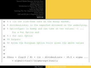General Market Business Activties Risks
Treasurer Activities
Banking Regulation
Introduction to Market Risk Analysis
Sensitivity Analysis
Value–at–Risk (VaR)
Catching The Tail: Expected Shortfall (ES)
Stress–testing
VaR and ES Use in Regulatory Capital
Conclusion
MATLAB
10 % r :is the risk-free rate on the money market.
11 % dividend rate: is the expected dividend on the underlying.
12 % OptionType: is dummy and can take on two values: -1 ...
for a Put Option and
13 % 1 for call Option
14 %% Outputs
15 %f holds the European Option Price given the above values
16
17
18
19 DZero = (log(S / K) + ((r - dividend rate - (0.5 * sigma ...
* sigma))*tau))/(sigma*sqrt(tau));
Alex Kouam VaR Or Expected Shortfall?
 