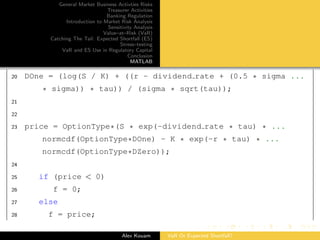 General Market Business Activties Risks
Treasurer Activities
Banking Regulation
Introduction to Market Risk Analysis
Sensitivity Analysis
Value–at–Risk (VaR)
Catching The Tail: Expected Shortfall (ES)
Stress–testing
VaR and ES Use in Regulatory Capital
Conclusion
MATLAB
20 DOne = (log(S / K) + ((r - dividend rate + (0.5 * sigma ...
* sigma)) * tau)) / (sigma * sqrt(tau));
21
22
23 price = OptionType*(S * exp(-dividend rate * tau) * ...
normcdf(OptionType*DOne) - K * exp(-r * tau) * ...
normcdf(OptionType*DZero));
24
25 if (price < 0)
26 f = 0;
27 else
28 f = price;
Alex Kouam VaR Or Expected Shortfall?
 