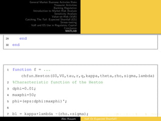 General Market Business Activties Risks
Treasurer Activities
Banking Regulation
Introduction to Market Risk Analysis
Sensitivity Analysis
Value–at–Risk (VaR)
Catching The Tail: Expected Shortfall (ES)
Stress–testing
VaR and ES Use in Regulatory Capital
Conclusion
MATLAB
29 end
30 end
1 function f = ...
chfun Heston(S0,V0,tau,r,q,kappa,theta,rho,sigma,lambda)
2 %Characteristic function of the Heston
3 dphi=0.01;
4 maxphi=50;
5 phi=(eps:dphi:maxphi)';
6
7 b1 = kappa+lambda -(rho.*sigma);
Alex Kouam VaR Or Expected Shortfall?
 