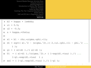 General Market Business Activties Risks
Treasurer Activities
Banking Regulation
Introduction to Market Risk Analysis
Sensitivity Analysis
Value–at–Risk (VaR)
Catching The Tail: Expected Shortfall (ES)
Stress–testing
VaR and ES Use in Regulatory Capital
Conclusion
MATLAB
8 b2 = kappa + lambda;
9 u1 = 0.5;
10 u2 = -0.5;
11 a = kappa.*theta;
12
13 x1 = b1 - rho.*sigma.*phi.*1i;
14 d1 = sqrt( x1.ˆ2 - (sigma.ˆ2).*( 2.*u1.*phi.*1i - phi.ˆ2 ...
) );
15 g1 = ( x1+d1 )./( x1-d1 );
16 D1 = ( x1+d1 )./(sigma.ˆ2).* ( 1-exp(d1.*tau) )./( ...
1-g1.*exp(d1.*tau) ) ;
17 xx1 = ( 1-g1.*exp(d1.*tau) )./( 1-g1 );
Alex Kouam VaR Or Expected Shortfall?
 
