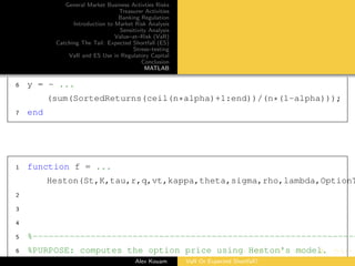 General Market Business Activties Risks
Treasurer Activities
Banking Regulation
Introduction to Market Risk Analysis
Sensitivity Analysis
Value–at–Risk (VaR)
Catching The Tail: Expected Shortfall (ES)
Stress–testing
VaR and ES Use in Regulatory Capital
Conclusion
MATLAB
6 y = - ...
(sum(SortedReturns(ceil(n*alpha)+1:end))/(n*(1-alpha)));
7 end
1 function f = ...
Heston(St,K,tau,r,q,vt,kappa,theta,sigma,rho,lambda,OptionT
2
3
4
5 %--------------------------------------------------------------
6 %PURPOSE: computes the option price using Heston's model.
Alex Kouam VaR Or Expected Shortfall?
 