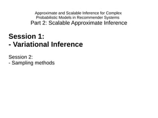 Part 2: Scalable Approximate Inference
Session 1:
- Variational Inference
Session 2:
- Sampling methods
Approximate and Scalable Inference for Complex
Probabilistic Models in Recommender Systems
 