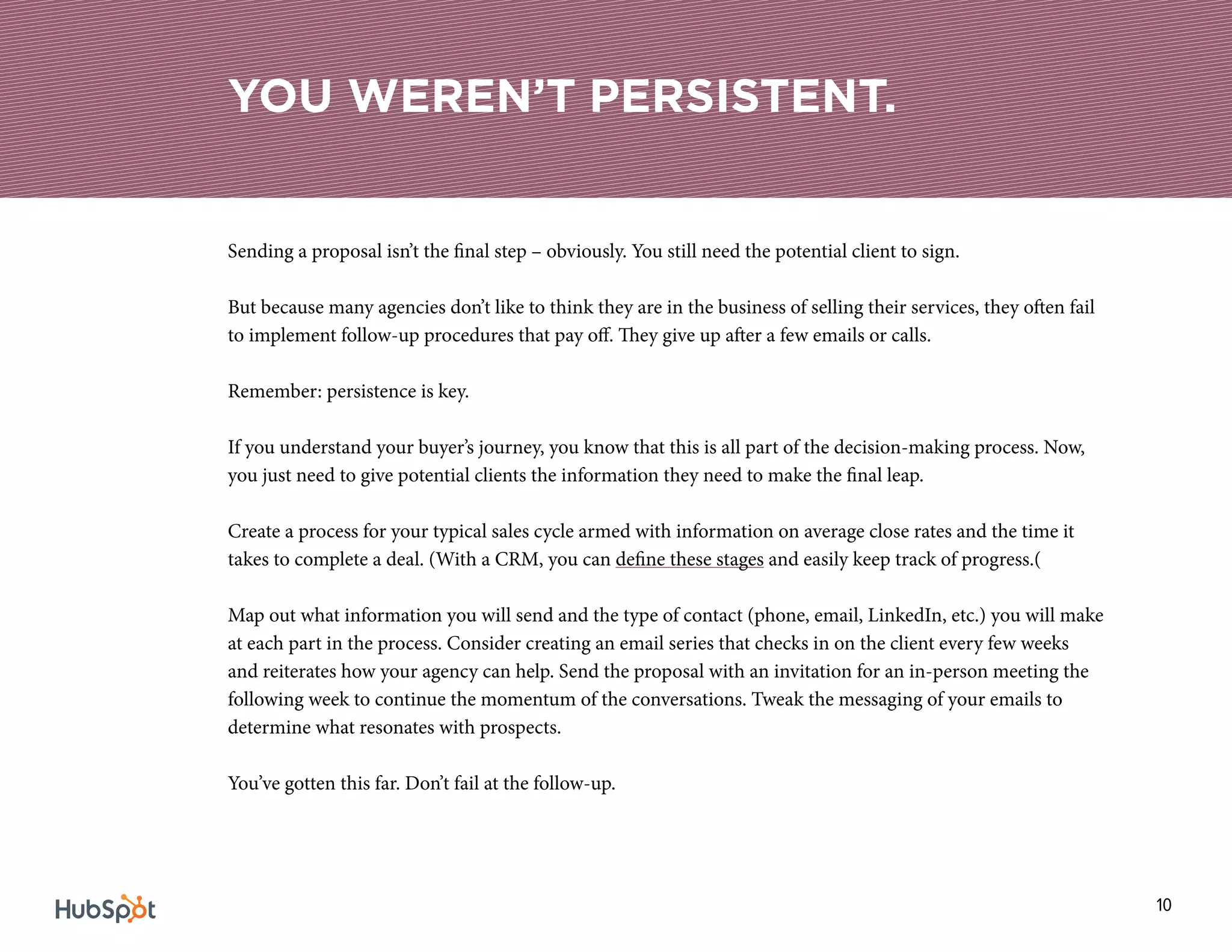 10
Sending a proposal isn’t the final step – obviously. You still need the potential client to sign.
But because many agencies don’t like to think they are in the business of selling their services, they often fail
to implement follow-up procedures that pay off. They give up after a few emails or calls.
Remember: persistence is key.
If you understand your buyer’s journey, you know that this is all part of the decision-making process. Now,
you just need to give potential clients the information they need to make the final leap.
Create a process for your typical sales cycle armed with information on average close rates and the time it
takes to complete a deal. (With a CRM, you can define these stages and easily keep track of progress.(
Map out what information you will send and the type of contact (phone, email, LinkedIn, etc.) you will make
at each part in the process. Consider creating an email series that checks in on the client every few weeks
and reiterates how your agency can help. Send the proposal with an invitation for an in-person meeting the
following week to continue the momentum of the conversations. Tweak the messaging of your emails to
determine what resonates with prospects.
You’ve gotten this far. Don’t fail at the follow-up.
YOU WEREN’T PERSISTENT.
 