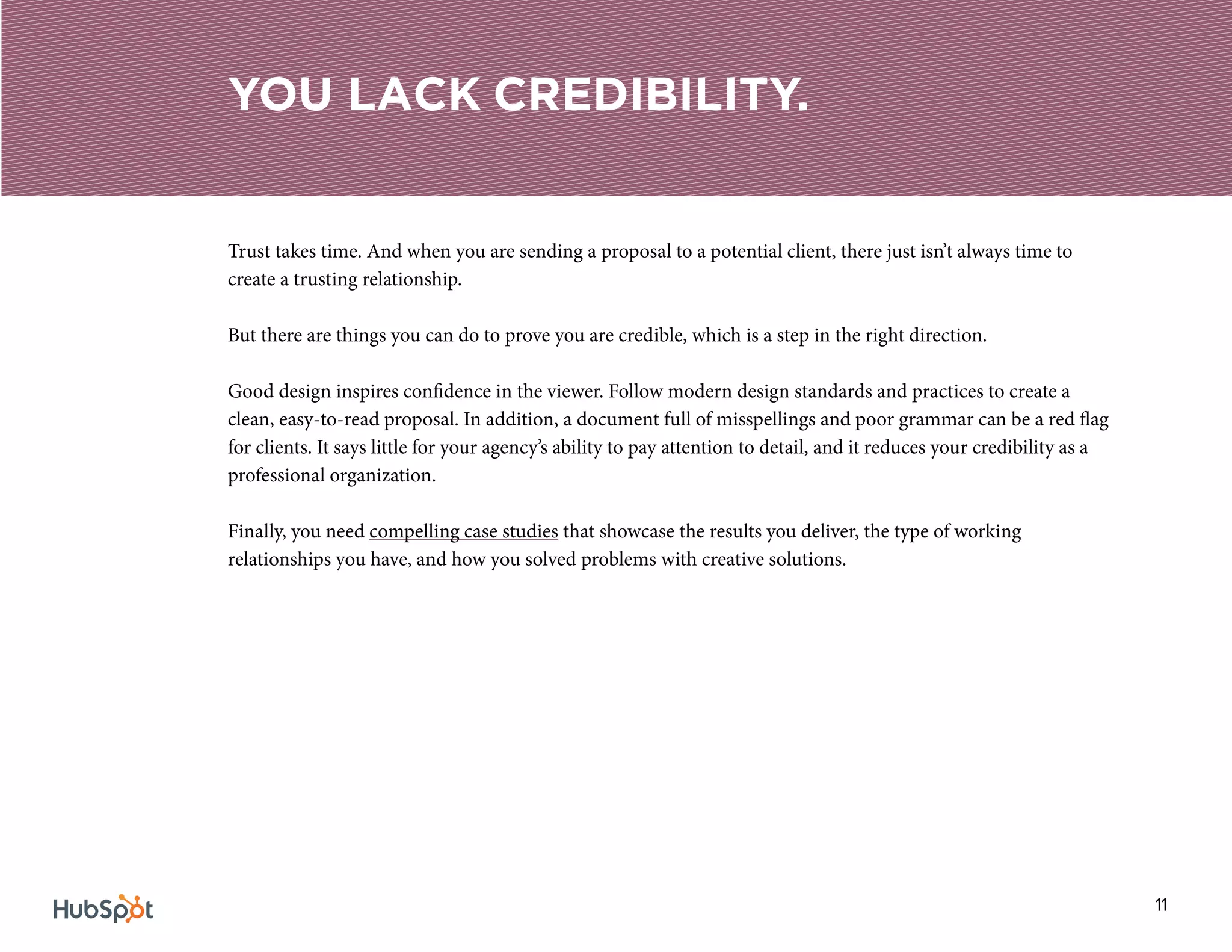 11
Trust takes time. And when you are sending a proposal to a potential client, there just isn’t always time to
create a trusting relationship.
But there are things you can do to prove you are credible, which is a step in the right direction.
Good design inspires confidence in the viewer. Follow modern design standards and practices to create a
clean, easy-to-read proposal. In addition, a document full of misspellings and poor grammar can be a red flag
for clients. It says little for your agency’s ability to pay attention to detail, and it reduces your credibility as a
professional organization.
Finally, you need compelling case studies that showcase the results you deliver, the type of working
relationships you have, and how you solved problems with creative solutions.
YOU LACK CREDIBILITY.
 