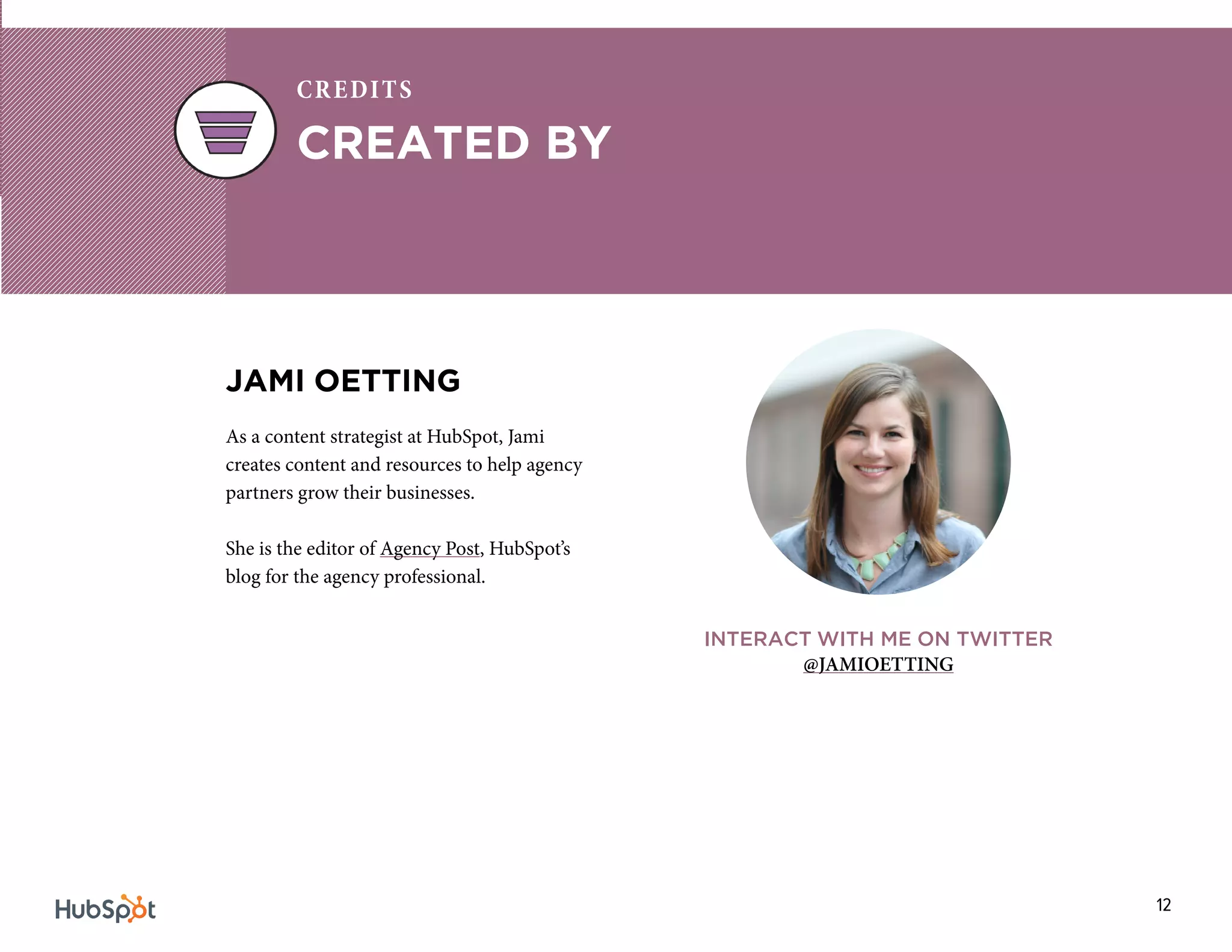 12
JAMI OETTING
As a content strategist at HubSpot, Jami
creates content and resources to help agency
partners grow their businesses.
She is the editor of Agency Post, HubSpot’s
blog for the agency professional.
INTERACT WITH ME ON TWITTER
@JAMIOETTING
CREATED BY
CREDITS
 