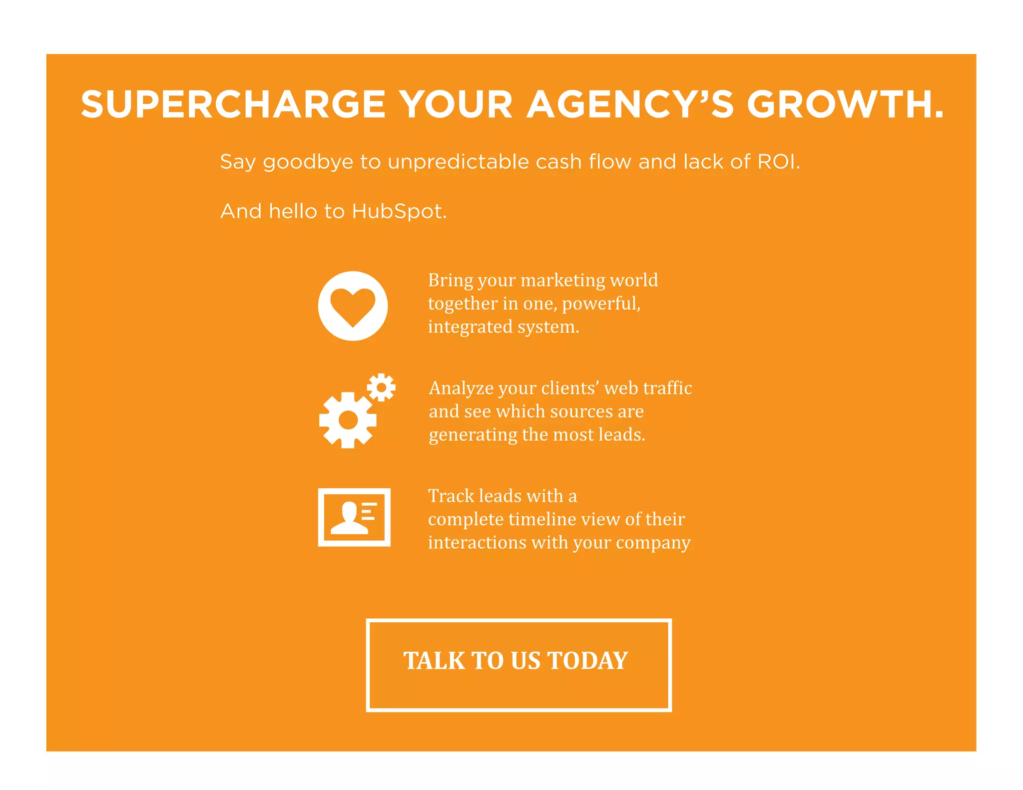 SUPERCHARGE YOUR AGENCY’S GROWTH.
Say goodbye to unpredictable cash flow and lack of ROI.
And hello to HubSpot.
TALK TO US TODAY
Bring your marketing world
together in one, powerful,
integrated system.
Analyze your clients’ web traffic
and see which sources are
generating the most leads.
Track leads with a
complete timeline view of their
interactions with your company
 