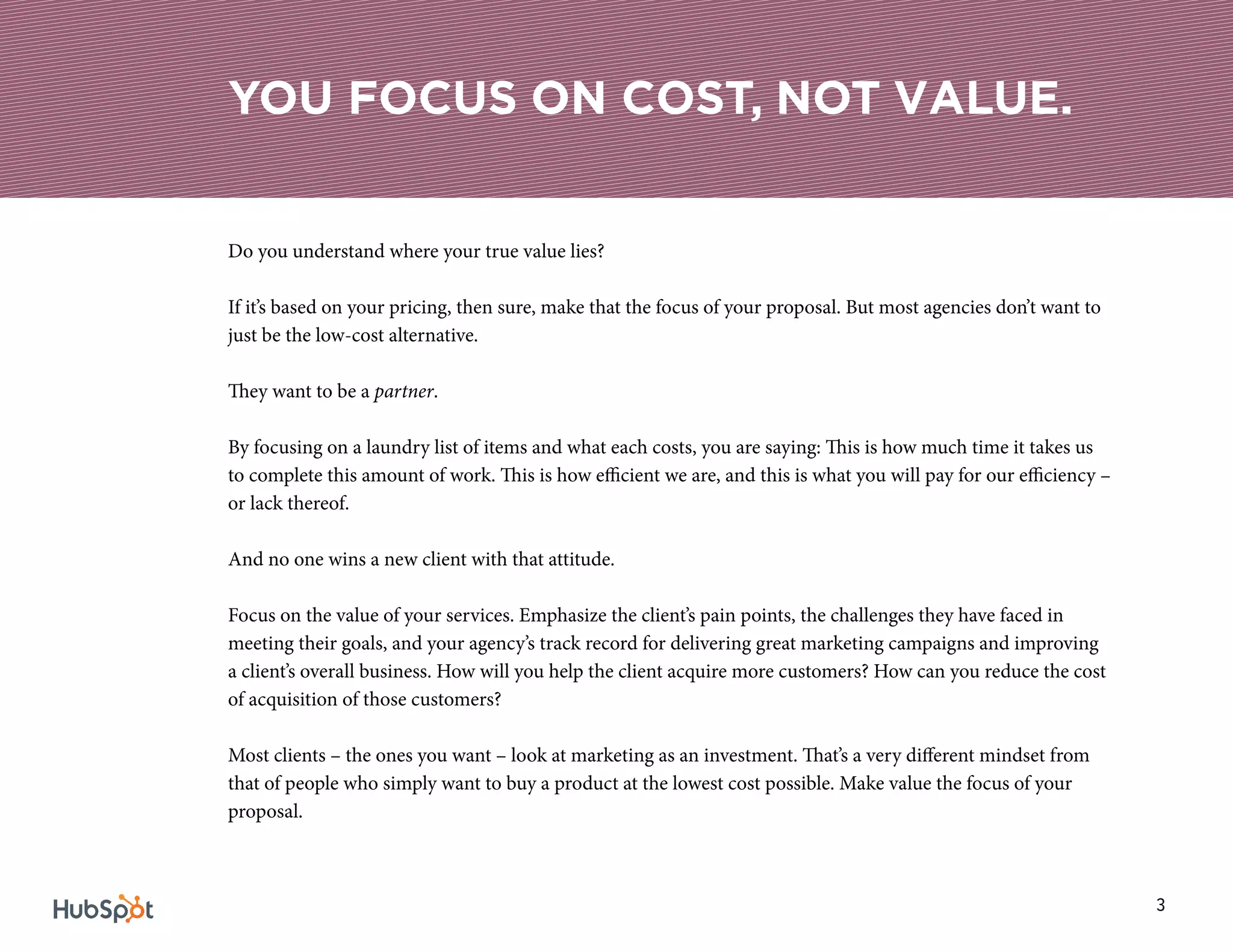 3
Do you understand where your true value lies?
If it’s based on your pricing, then sure, make that the focus of your proposal. But most agencies don’t want to
just be the low-cost alternative.
They want to be a partner.
By focusing on a laundry list of items and what each costs, you are saying: This is how much time it takes us
to complete this amount of work. This is how efficient we are, and this is what you will pay for our efficiency –
or lack thereof.
And no one wins a new client with that attitude.
Focus on the value of your services. Emphasize the client’s pain points, the challenges they have faced in
meeting their goals, and your agency’s track record for delivering great marketing campaigns and improving
a client’s overall business. How will you help the client acquire more customers? How can you reduce the cost
of acquisition of those customers?
Most clients – the ones you want – look at marketing as an investment. That’s a very different mindset from
that of people who simply want to buy a product at the lowest cost possible. Make value the focus of your
proposal.
YOU FOCUS ON COST, NOT VALUE.
 