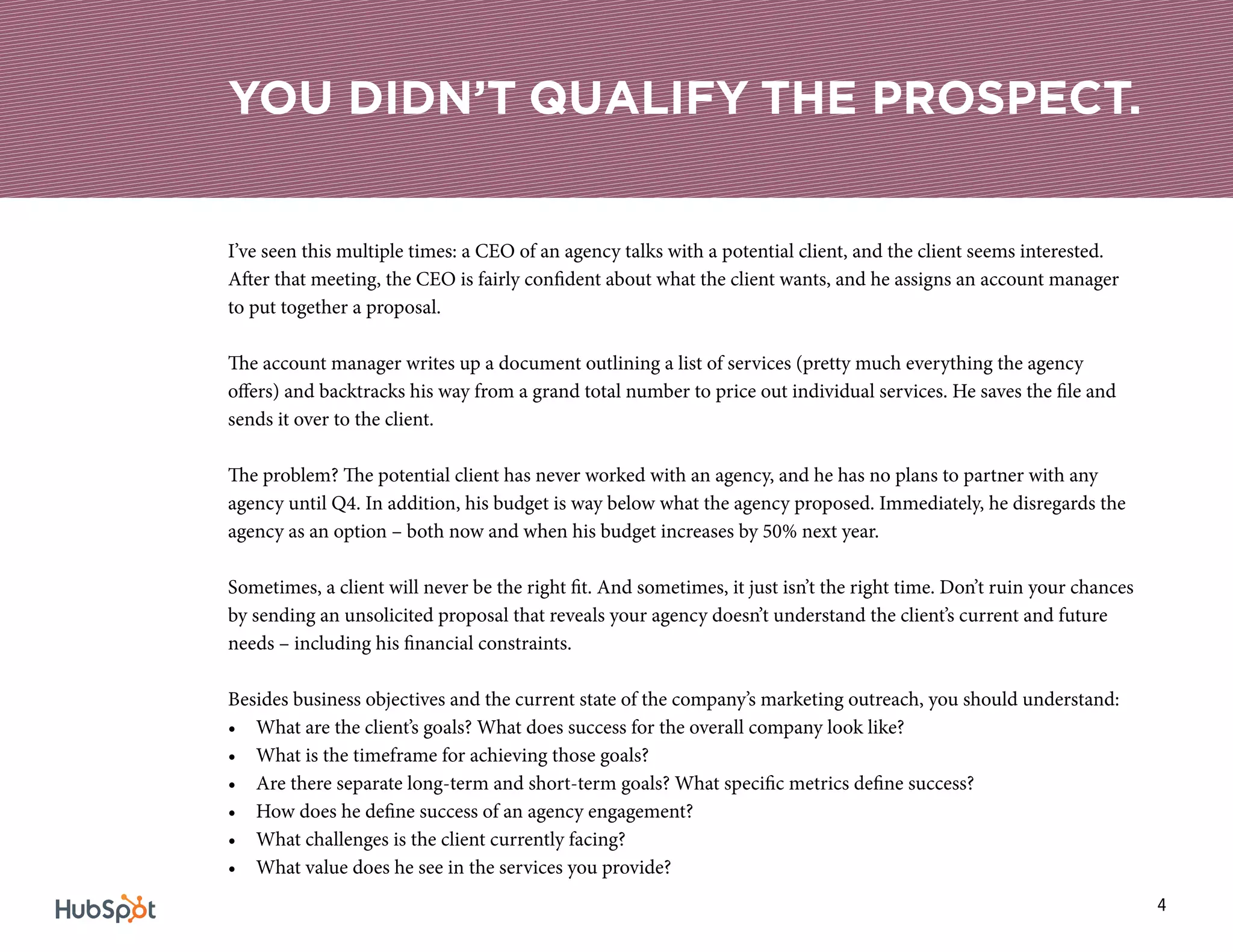 4
I’ve seen this multiple times: a CEO of an agency talks with a potential client, and the client seems interested.
After that meeting, the CEO is fairly confident about what the client wants, and he assigns an account manager
to put together a proposal.
The account manager writes up a document outlining a list of services (pretty much everything the agency
offers) and backtracks his way from a grand total number to price out individual services. He saves the file and
sends it over to the client.
The problem? The potential client has never worked with an agency, and he has no plans to partner with any
agency until Q4. In addition, his budget is way below what the agency proposed. Immediately, he disregards the
agency as an option – both now and when his budget increases by 50% next year.
Sometimes, a client will never be the right fit. And sometimes, it just isn’t the right time. Don’t ruin your chances
by sending an unsolicited proposal that reveals your agency doesn’t understand the client’s current and future
needs – including his financial constraints.
Besides business objectives and the current state of the company’s marketing outreach, you should understand:
•	 What are the client’s goals? What does success for the overall company look like?
•	 What is the timeframe for achieving those goals?
•	 Are there separate long-term and short-term goals? What specific metrics define success?
•	 How does he define success of an agency engagement?
•	 What challenges is the client currently facing?
•	 What value does he see in the services you provide?
YOU DIDN’T QUALIFY THE PROSPECT.
 