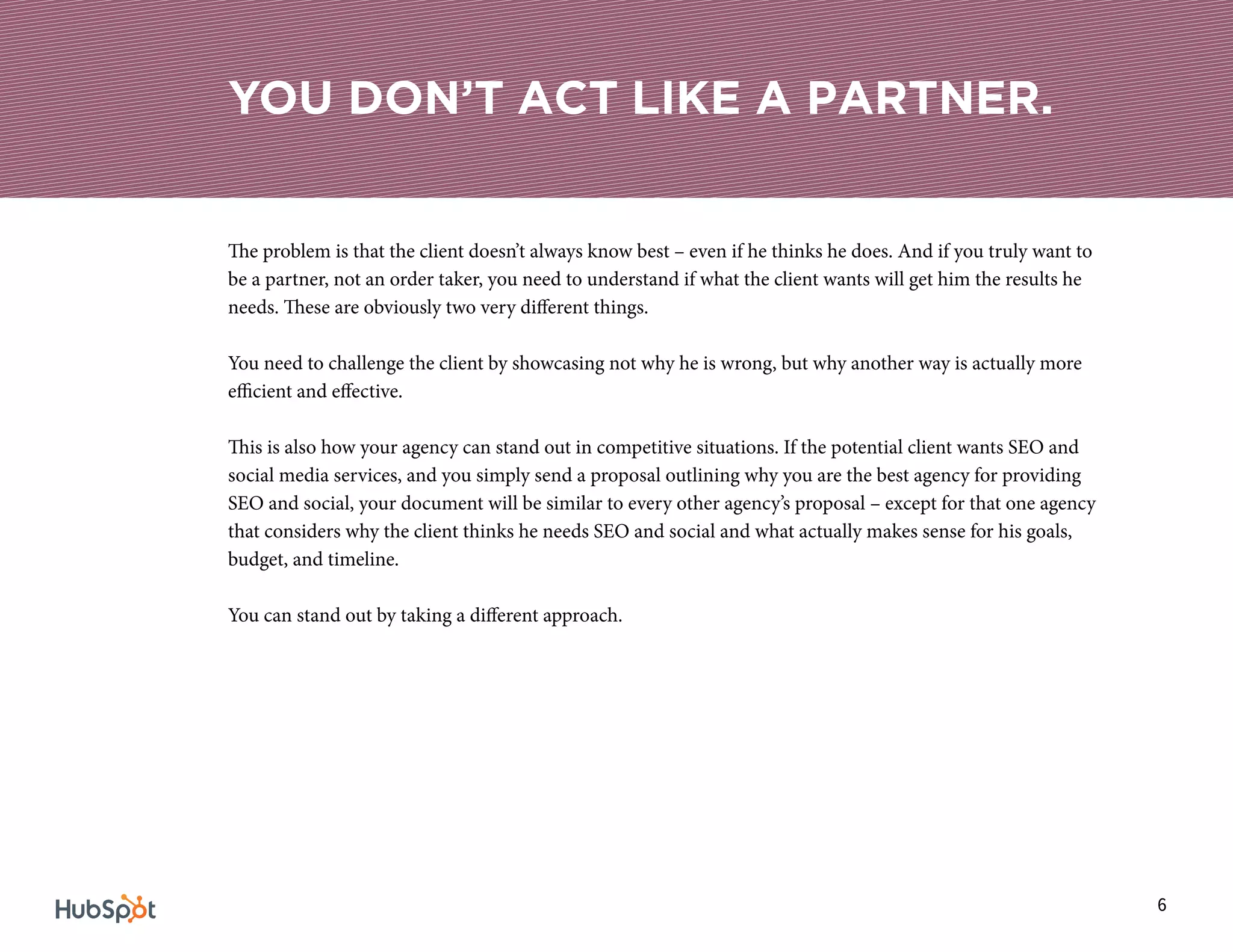 6
The problem is that the client doesn’t always know best – even if he thinks he does. And if you truly want to
be a partner, not an order taker, you need to understand if what the client wants will get him the results he
needs. These are obviously two very different things.
You need to challenge the client by showcasing not why he is wrong, but why another way is actually more
efficient and effective.
This is also how your agency can stand out in competitive situations. If the potential client wants SEO and
social media services, and you simply send a proposal outlining why you are the best agency for providing
SEO and social, your document will be similar to every other agency’s proposal – except for that one agency
that considers why the client thinks he needs SEO and social and what actually makes sense for his goals,
budget, and timeline.
You can stand out by taking a different approach.
YOU DON’T ACT LIKE A PARTNER.
 