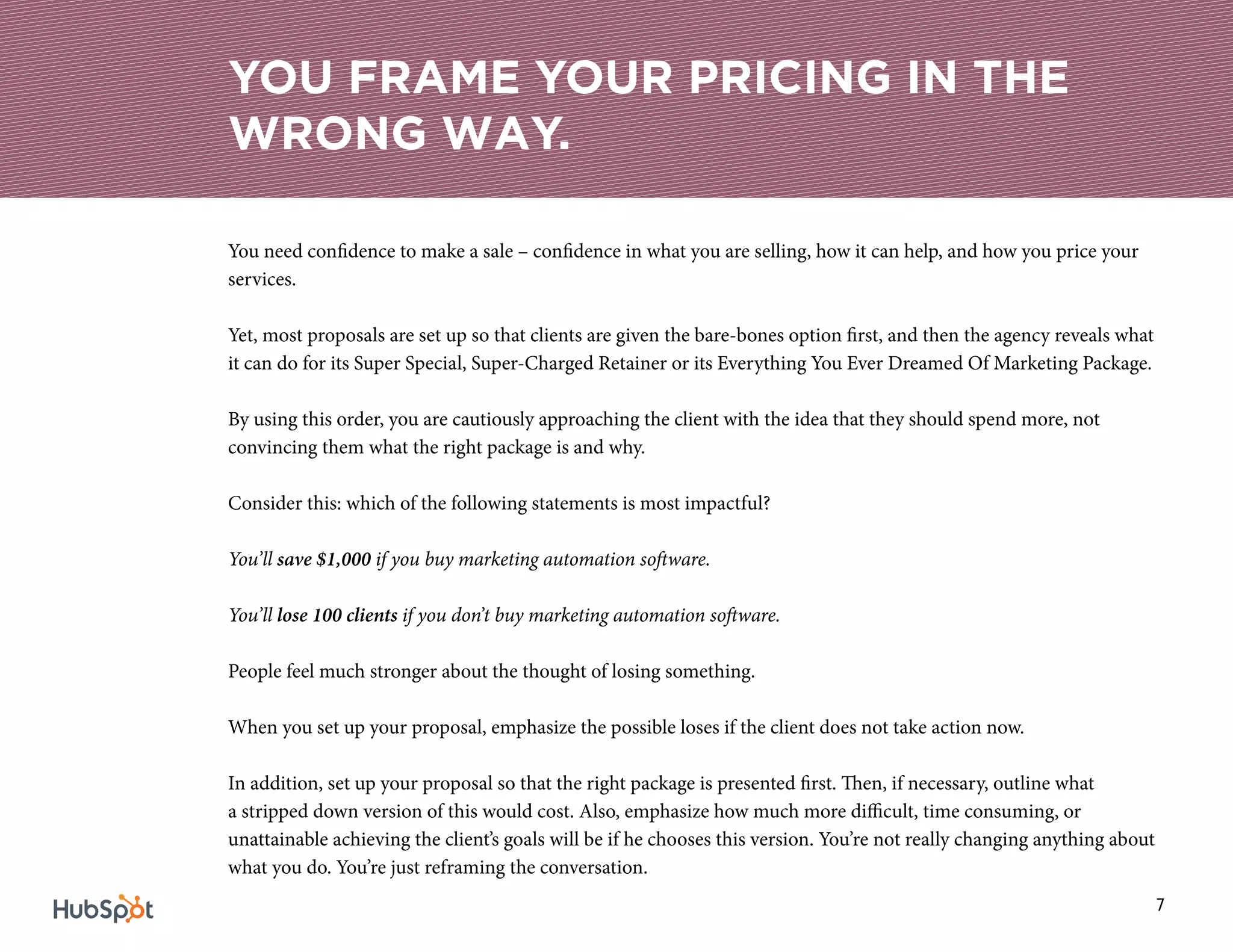 7
You need confidence to make a sale – confidence in what you are selling, how it can help, and how you price your
services.
Yet, most proposals are set up so that clients are given the bare-bones option first, and then the agency reveals what
it can do for its Super Special, Super-Charged Retainer or its Everything You Ever Dreamed Of Marketing Package.
By using this order, you are cautiously approaching the client with the idea that they should spend more, not
convincing them what the right package is and why.
Consider this: which of the following statements is most impactful?
You’ll save $1,000 if you buy marketing automation software.
You’ll lose 100 clients if you don’t buy marketing automation software.
People feel much stronger about the thought of losing something.
When you set up your proposal, emphasize the possible loses if the client does not take action now.
In addition, set up your proposal so that the right package is presented first. Then, if necessary, outline what
a stripped down version of this would cost. Also, emphasize how much more difficult, time consuming, or
unattainable achieving the client’s goals will be if he chooses this version. You’re not really changing anything about
what you do. You’re just reframing the conversation.
YOU FRAME YOUR PRICING IN THE
WRONG WAY.
 