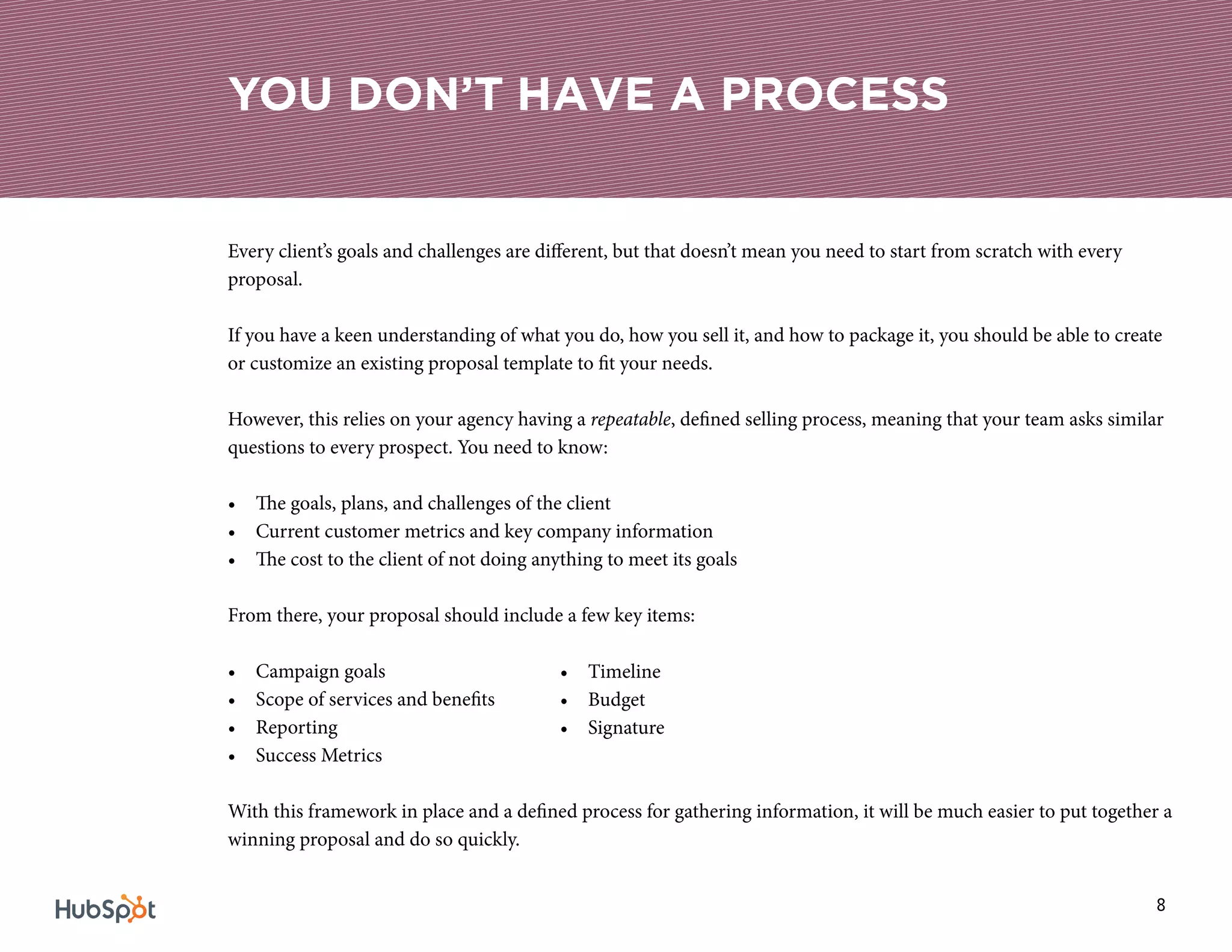 8
Every client’s goals and challenges are different, but that doesn’t mean you need to start from scratch with every
proposal.
If you have a keen understanding of what you do, how you sell it, and how to package it, you should be able to create
or customize an existing proposal template to fit your needs.
However, this relies on your agency having a repeatable, defined selling process, meaning that your team asks similar
questions to every prospect. You need to know:
•	 The goals, plans, and challenges of the client
•	 Current customer metrics and key company information
•	 The cost to the client of not doing anything to meet its goals
From there, your proposal should include a few key items:
•	 Campaign goals
•	 Scope of services and benefits
•	 Reporting
•	 Success Metrics
With this framework in place and a defined process for gathering information, it will be much easier to put together a
winning proposal and do so quickly.
YOU DON’T HAVE A PROCESS
•	 Timeline
•	 Budget
•	 Signature
 