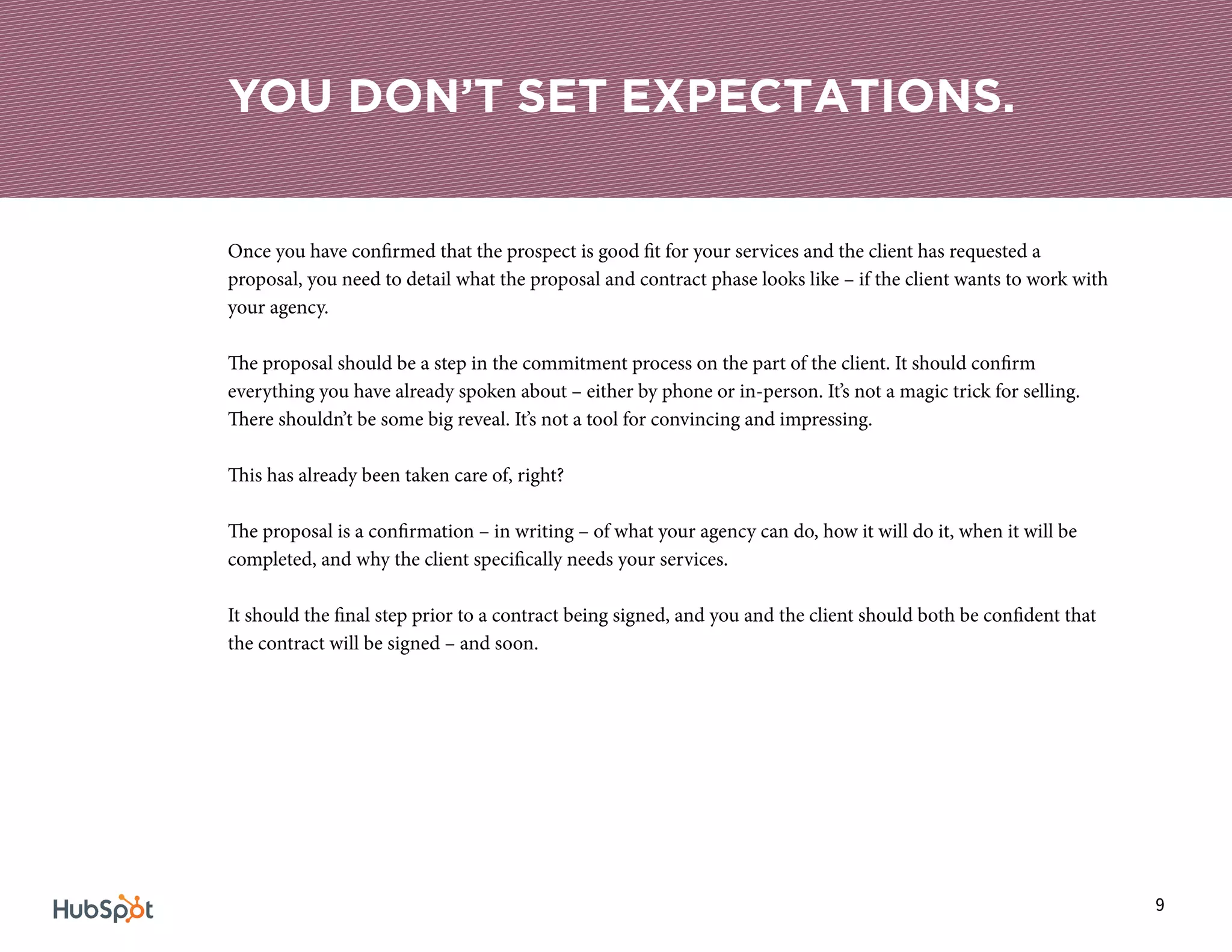 9
Once you have confirmed that the prospect is good fit for your services and the client has requested a
proposal, you need to detail what the proposal and contract phase looks like – if the client wants to work with
your agency.
The proposal should be a step in the commitment process on the part of the client. It should confirm
everything you have already spoken about – either by phone or in-person. It’s not a magic trick for selling.
There shouldn’t be some big reveal. It’s not a tool for convincing and impressing.
This has already been taken care of, right?
The proposal is a confirmation – in writing – of what your agency can do, how it will do it, when it will be
completed, and why the client specifically needs your services.
It should the final step prior to a contract being signed, and you and the client should both be confident that
the contract will be signed – and soon.
YOU DON’T SET EXPECTATIONS.
 