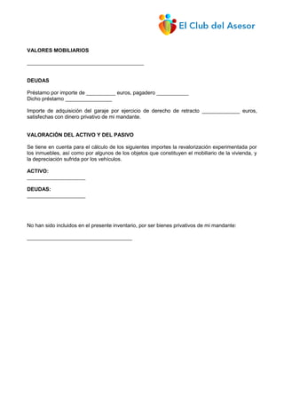 VALORES MOBILIARIOS
________________________________________
DEUDAS
Préstamo por importe de __________ euros, pagadero ___________
Dicho préstamo ________________
Importe de adquisición del garaje por ejercicio de derecho de retracto _____________ euros,
satisfechas con dinero privativo de mi mandante.
VALORACIÓN DEL ACTIVO Y DEL PASIVO
Se tiene en cuenta para el cálculo de los siguientes importes la revalorización experimentada por
los inmuebles, así como por algunos de los objetos que constituyen el mobiliario de la vivienda, y
la depreciación sufrida por los vehículos.
ACTIVO:
____________________
DEUDAS:
____________________
No han sido incluidos en el presente inventario, por ser bienes privativos de mi mandante:
____________________________________
 