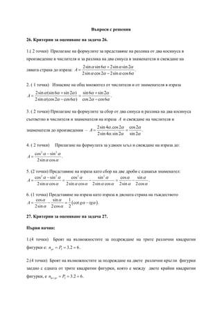 Въпроси с решения

26. Критерии за оценяване на задача 26.

1.( 2 точки) Прилагане на формулите за представяне на разлика от два косинуса в
произведение в числителя и за разлика на два синуса в знаменателя и свеждане на
                                  2sin α sin 6α + 2sin α sin 2α
лявата страна до израза: A =                                    .
                                  2sin α cos 2α − 2sin α cos 6α

2. ( 1 точка) Изнасяне на общ множител от числителя и от знаменателя в израза
     2sin α (sin 6α + sin 2α ) sin 6α + sin 2α
A=                            =                .
     2sin α (cos 2α − cos 6α ) cos 2α − cos 6α

3. ( 2 точки) Прилагане на формулите за сбор от два синуса и разлика на два косинуса
съответно в числителя и знаменателя на израза A и свеждане на числителя и
                                          2sin 4α .cos 2α cos 2α
знаменателя до произведения – A =                        =       .
                                          2sin 4α .sin 2α sin 2α

4. ( 2 точки)     Прилагане на формулата за удвоен ъгъл и свеждане на израза до:
     cos 2 α − sin 2 α
A=                     .
      2sin α cos α

5. (2 точки) Представяне на израза като сбор на две дроби с еднакъв знаменател:
     cos 2 α − sin 2 α      cos 2 α      sin 2 α    cos α   sin α
A=                     =             −            =       −       .
       2sin α cos α      2sin α cos α 2sin α cos α 2sin α 2 cos α

6. (1 точка) Представяне на израза като израза в дясната страна на тъждеството
      cos α   sin α   1
A=          −       = ( cot gα − tgα ) .
     2sin α 2 cos α 2

27. Критерии за оценяване на задача 27.

Първи начин:

1.(4 точки)      Броят на възможностите за подреждане на трите различни квадратни
фигурки е: n pr = P3 = 3.2 = 6.

2.(4 точки) Броят на възможностите за подреждане на двете различни кръгли фигурки
заедно с едната от трите квадратни фигурки, която е между двете крайни квадратни
фигурки, е nkr i pr = P3 = 3.2 = 6.
 