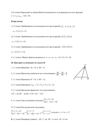 3.(2 точки) Определяне на общия брой на възможности за подреждане на петте фигурки
е n = n pr .nkr i pr = 6.6 = 36.

Втори начин:

1.( 3 точки) Преброяването на възможностите при подредба:

  n1 = 3.2.1.2.1 = 12.

2.( 3 точки) Преброяването на възможностите при подредба:

 n2 = 3.2.2.1.1 = 12.

3.( 3 точки) Преброяването на възможностите при подредба:

n3 = 3.2.2.1.1 = 12.

4. ( 1 точка) Общият брой възможности е n = n1 + n2 + n3 = 12 + 12 + 12 = 36.

28. Критерии за оценяване на задача 28
                                                                                           C
1. ( 1 точка) Приемаме AL = 4 x и BL = 3 x


2. ( 1 точка) Прилагаме свойството на ъглополовящата AC = AL = 4
                                                     BC BL 3

3. ( 1 точка) Приемаме AC = 4 y и BC = 3 y                                         A   L       B

4. ( 1 точка) Изразяваме PABC = 7 x + 7 y ⇒ 7 x + 7 y = 21

5. ( 1 точка) Прилагаме формулата за ъглополовящата
CL2 = AC.BC − AL.BL ⇒ 36 = 12 y 2 − 12 x 2

                                             7 x + 7 y = 21
6. ( 1 точка) Така получаваме системата                           .
                                             12 y 2 − 12 x 2 = 36

7. ( 2 точки) Последователно получаваме
7 x + 7 y = 21         x+ y =3                 x+ y =3
                     ⇒                       ⇒          , откъдето x = 1 и y = 2
12 y 2 − 12 x 2 = 36
                       ( y − x )( y + x ) = 3 y − x = 1

8. ( 2 точки) Намираме страните AB = 7 cm, BC = 6 cm и AC = 8 cm
 