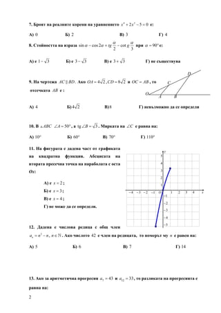 7. Броят на реалните корени на уравнението x 4 + 2 x 2 − 5 = 0 е:

А) 0                     Б) 2                           В) 3                     Г) 4
                                                   α             α
8. Стойността на израза sin α − cos 2α + tg            − cot g       при α = 90° е:
                                                   2             3

А) е 1 − 3               Б) е 3 − 3         В) е 3 + 3                    Г) не съществува

                                                                                                               D
9. На чертежа AC BD . Ако OA = 4 2 , CD = 8 2 и OC = AB , то                               C
отсечката AB е :
                                                                          O
                                                                                 A                 B

А) 4                     Б) 4 2             В) 8                      Г) невъзможно да се определи



10. В    ABC ∠A = 50° , а tg ∠B = 3 . Мярката на ∠C е равна на:

A) 10°                   Б) 60°            В) 70°                      Г) 110°

11. На фигурата е дадена част от графиката
                                                                                      y
на      квадратна        функция.     Абсцисата     на                           5

втората пресечна точка на параболата с оста                                      4

Ох:                                                                              3

                                                                                 2
          А) е x = 2 ;                                                           1
          Б) е x = 3 ;                                         − 4 − 3 − 2 −1    O             1       2   3       4   x
                                                                                      −1
          В) е x = 4 ;
                                                                                      −2
          Г) не може да се определи.
                                                                                      −3

                                                                                      −4

                                                                                      −5
12. Дадена е числова редица с общ член
an = n 2 − n , n ∈   . Ако числото 42 е член на редицата, то номерът му n е равен на:

А) 5                        Б) 6                          В) 7                                     Г) 14




13. Ако за аритметична прогресия a7 = 43 и a12 = 33 , то разликата на прогресията е

равна на:

2
 