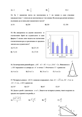 1                                    1
А) –2                         Б) −                             В)                                                 Г) 2
                                     2                                    2

14. За 2 вакантни места по математика и 3 по химия в едно училище
кандидатстват 5 учители по математика и 6 по химия. По колко различни начина е
възможно да се попълнят вакантните места?

А 150                       Б) 200                           В) 240                                             Г) 300



15. На диаграмата са дадени заплатите и
съответният брой на служителите в една                                            5

                                                                                                            4
фирма. С колко лева модата на съответния                                          4




                                                                  бр. служители
статистически ред се различава от средната                                             3
                                                                                  3
заплата на служителите?                                                                       2                    2
                                                                                  2
А) 272,50                                Б) 227,50                                                                              1
                                                                                  1
В) 72,50                                 Г) 27,50
                                                                                  0
                                                                                      270    360        500       800          1200
                                                                                                   заплата в лв.


                                                                                                                                    C
16. За начертания равнобедрен                  ABC AC = BC = b , а ∠BAC = 2α . Вписаната в
  ABC окръжност се допира до AC в точка T . Отсечката CT е равна на:

А) b sin 2α                  Б) 2b sin 2 α           В) 2b cos 2 α                     Г) b cos 2α                         T

                                                                                                                       A                B

17. Четириъгълникът ABCD е вписан в окръжност. Ако AC = 21 cm, DC = 5 cm и
A D = 4 cm, ∠ABC е равен на:

А) 150°                    Б) 120°                    В) 60°                                Г) 30°

18. Даден е ромб с диагонали a и b . Лицето на четириъгълника, чиито върхове са
средите на страните на ромба, е:


   (               )
                       2
        a 2 + b2                    a 2 + b2                 ab                                        ab
А)                               Б)                     В)                                    Г)
           2                            4                     4                                         2

                                                                                                  D               C

                                                                                                   3                            6 3

                                                                                                  A .                                   B
 