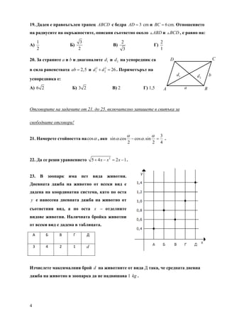 19. Даден е правоъгълен трапец ABCD с бедра AD = 3 cm и BC = 6 cm. Отношението
на радиусите на окръжностите, описани съответно около                              ABD и BCD , е равно на:

         1                    3                            2                               2
А)                     Б)                            В)                            Г)
         2                   2                              3                              1

20. За страните a и b и диагоналите d1 и d 2 на успоредник са                                      D                         C

в сила равенствата ab = 2,5 и d12 + d 2 = 26 . Периметърът на
                                      2

                                                                                                       d1       d2       b
успоредника е:
A) 6 2                 Б) 3 2                       В) 2                   Г) 1,5              A            a        B



Отговорите на задачите от 21. до 25. включително запишете в свитъка за

свободните отговори!

                                                                α                  α       3
21. Намерете стойността на cos α , ако sin α .cоs                   − cos α .sin       =     .
                                                                2                  2       4


22. Да се реши уравнението             5 + 4 x − x2 = 2 x − 1 .


23. В зоопарк има пет вида животни.
Дневната дажба на животно от всеки вид е
дадена на координатна система, като по оста
y е нанесена дневната дажба на животно от
съответния вид, а по оста x – отделните
видове животни. Наличната бройка животни
от всеки вид е дадена в таблицата.

    А        Б    В     Г         Д 

    3        4    2     1         d 



Изчислете максималния брой d на животните от вида Д така, че средната дневна
дажба на животно в зоопарка да не надвишава 1 kg .




4
 