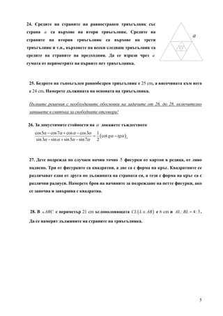 24. Средите на страните на равностранен триъгълник със
страна a са върхове на втори триъгълник. Средите на
                                                                                 a
страните на втория триъгълник са върхове на трети
триъгълник и т.н., върховете на всеки следващ триъгълник са
средите на страните на предходния. Да се изрази чрез a
сумата от периметрите на първите пет триъгълника.



 25. Бедрото на тъпоъгълен равнобедрен триъгълник е 25 cm, a височината към него
 е 24 cm. Намерете дължината на основата на триъгълника.

 Пълните решения с необходимите обосновки на задачите от 26. до 28. включително
 запишете в свитъка за свободните отговори!

26. За допустимите стойности на α докажете тъждеството
   cos5α − cos 7α + cos α − cos3α 1
                                     = ( cot gα − tgα ) .
    sin 3α − sin α + sin 5α − sin 7α  2



 27. Дете подрежда по случаен начин точно 5 фигурки от картон в редица, от ляво
 надясно. Три от фигурките са квадратни, а две са с форма на кръг. Квадратните се
 различават една от друга по дължината на страната си, а тези с форма на кръг са с
 различни радиуси. Намерете броя на начините за подреждане на петте фигурки, ако
 се започва и завършва с квадратна.



 28. В   ABC с периметър 21 cm ъглополовящата CL ( L ∈ AB ) е 6 cm и AL : BL = 4 : 3 .

 Да се намерят дължините на страните на триъгълника.




                                                                                     5
 