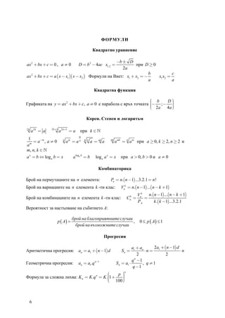 ФОРМУЛИ

                                                   Квадратно уравнение

                                                   −b ± D
ax 2 + bx + c = 0 , a ≠ 0               D = b 2 − 4ac x1,2 = при D ≥ 0
                                                      2a
                                                                    b          c
ax 2 + bx + c = a ( x − x1 )( x − x2 ) Формули на Виет: x1 + x2 = −    x1 x2 =
                                                                    a          a

                                                    Квадратна функция

                                                                ⎛ b   D⎞
Графиката на y = ax 2 + bx + c, a ≠ 0 е парабола с връх точката ⎜− ; − ⎟
                                                                ⎜ 2a 4a ⎟
                                                                ⎜
                                                                ⎝       ⎟
                                                                        ⎠

                                             Корен. Степен и логаритъм

                2 k +1
2k
     a 2k = a            a 2 k +1 = a   при k ∈
                                        m
1
   = a−m , a ≠ 0            n
                                am = a n    n k
                                                  a = nk a    nk
                                                                   a mk = n a m при a ≥ 0, k ≥ 2, n ≥ 2 и
am
m, n, k ∈
a x = b ⇔ log a b = x              a loga b = b      log a a x = x     при a > 0, b > 0 и a ≠ 0

                                                         Комбинаторика

Брой на пермутациите на n елемента:                           Pn = n.(n −1)...3.2.1 = n !
Брой на вариациите на n елемента k -ти клас:                           Vnk = n.(n −1)...(n − k + 1)
                                                                                     Vnk   n.(n −1)...(n − k + 1)
Брой на комбинациите на n елемента k -ти клас:                               Cnk =       =
                                                                                     Pk       k .(k −1)...3.2.1
Вероятност за настъпване на събитието A:

                                   брой на благоприятните случаи
                     p ( A) =                                    ,                    0 ≤ p ( A) ≤ 1
                                     брой на възможните случаи

                                                           Прогресии

                                                                                a1 + an     2a + (n −1) d
Аритметична прогресия: an = a1 + (n −1) d                               Sn =            ⋅n = 1            ⋅n
                                                                                    2             2
                                                                                q n −1
Геометрична прогресия:                  an = a1.q n−1                S n = a1 ⋅        , q ≠1
                                                                                 q −1
                                                                         n
                                         ⎛    p ⎞
                                                ⎟
Формула за сложна лихва: K n = K .q = K .⎜1 +        n
                                         ⎜ 100 ⎟
                                         ⎜
                                         ⎝      ⎟
                                                ⎠



     6
 