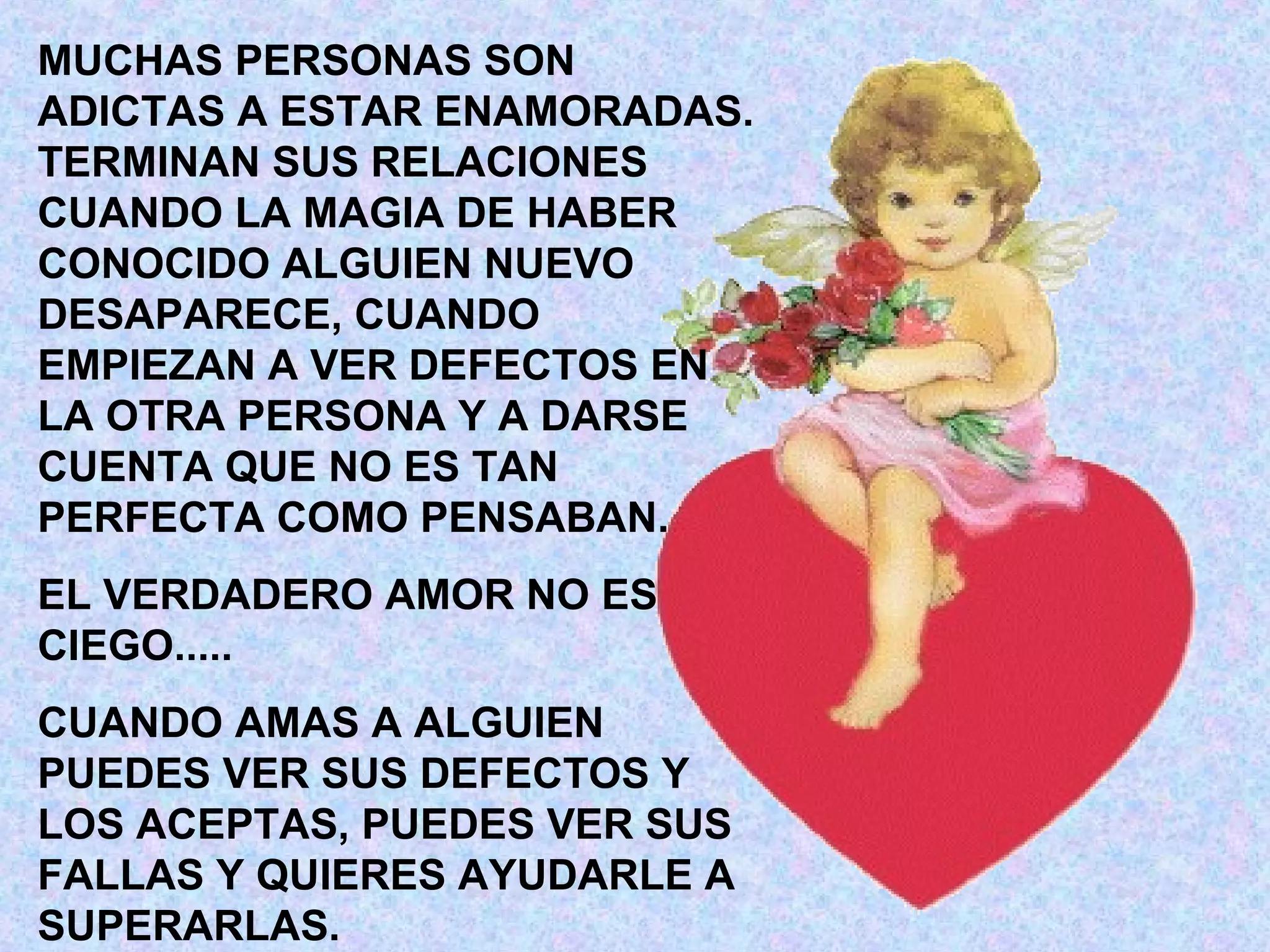 MUCHAS PERSONAS SON
ADICTAS A ESTAR ENAMORADAS.
TERMINAN SUS RELACIONES
CUANDO LA MAGIA DE HABER
CONOCIDO ALGUIEN NUEVO
DESAPARECE, CUANDO
EMPIEZAN A VER DEFECTOS EN
LA OTRA PERSONA Y A DARSE
CUENTA QUE NO ES TAN
PERFECTA COMO PENSABAN.
EL VERDADERO AMOR NO ES
CIEGO.....
CUANDO AMAS A ALGUIEN
PUEDES VER SUS DEFECTOS Y
LOS ACEPTAS, PUEDES VER SUS
FALLAS Y QUIERES AYUDARLE A
SUPERARLAS.
 