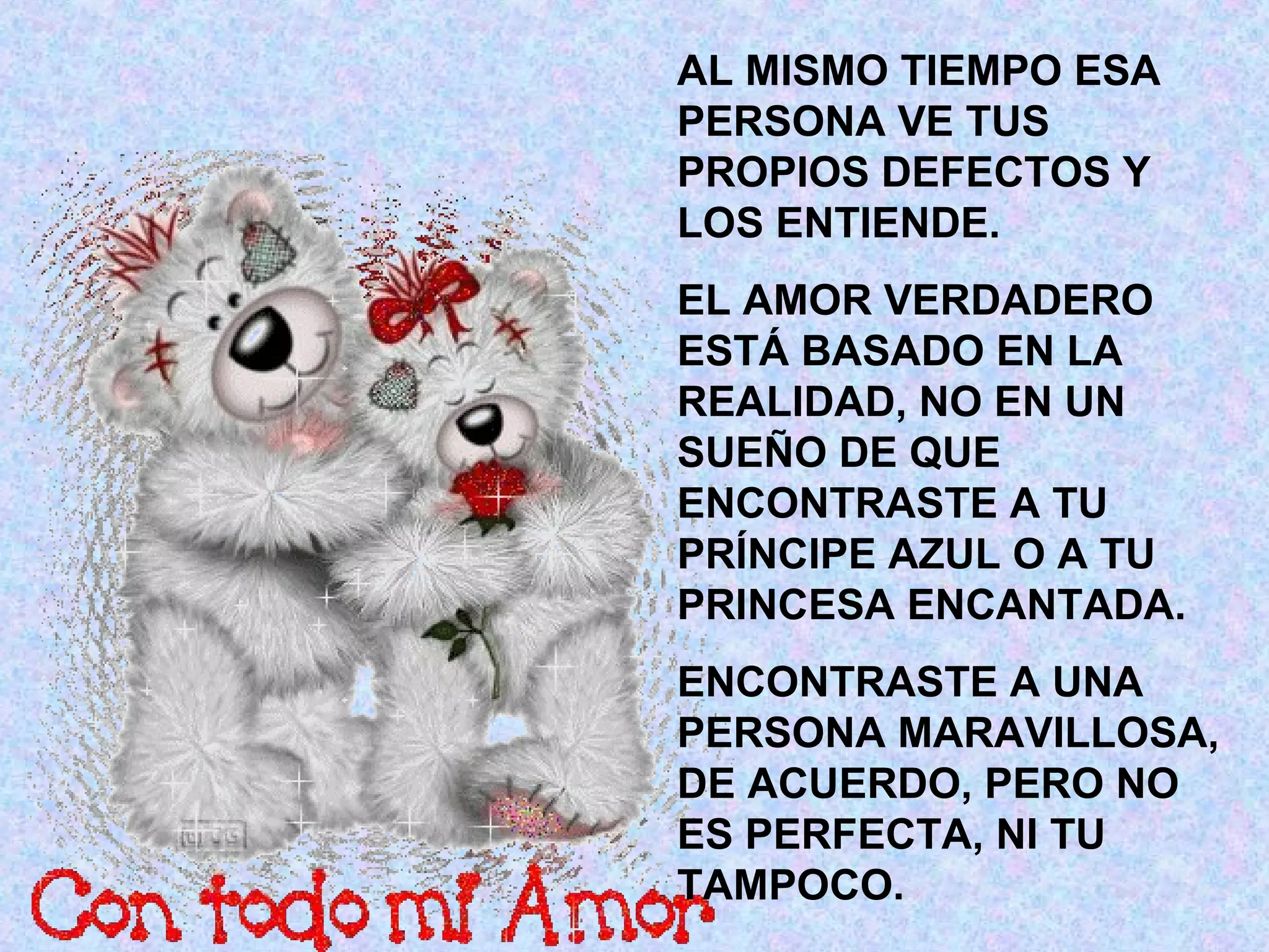 AL MISMO TIEMPO ESA
PERSONA VE TUS
PROPIOS DEFECTOS Y
LOS ENTIENDE.
EL AMOR VERDADERO
ESTÁ BASADO EN LA
REALIDAD, NO EN UN
SUEÑO DE QUE
ENCONTRASTE A TU
PRÍNCIPE AZUL O A TU
PRINCESA ENCANTADA.
ENCONTRASTE A UNA
PERSONA MARAVILLOSA,
DE ACUERDO, PERO NO
ES PERFECTA, NI TU
TAMPOCO.
 