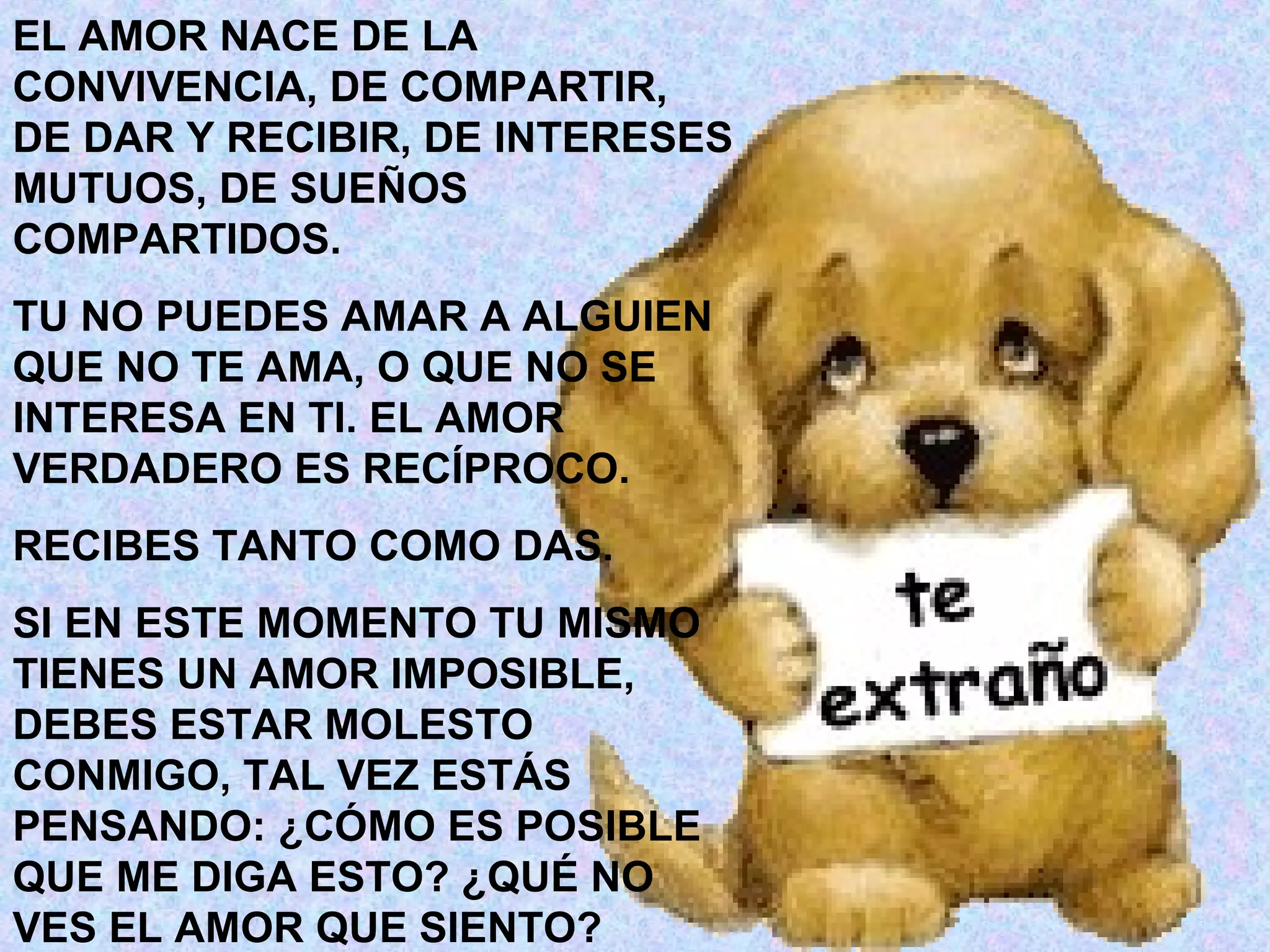 EL AMOR NACE DE LA
CONVIVENCIA, DE COMPARTIR,
DE DAR Y RECIBIR, DE INTERESES
MUTUOS, DE SUEÑOS
COMPARTIDOS.
TU NO PUEDES AMAR A ALGUIEN
QUE NO TE AMA, O QUE NO SE
INTERESA EN TI. EL AMOR
VERDADERO ES RECÍPROCO.
RECIBES TANTO COMO DAS.
SI EN ESTE MOMENTO TU MISMO
TIENES UN AMOR IMPOSIBLE,
DEBES ESTAR MOLESTO
CONMIGO, TAL VEZ ESTÁS
PENSANDO: ¿CÓMO ES POSIBLE
QUE ME DIGA ESTO? ¿QUÉ NO
VES EL AMOR QUE SIENTO?
 