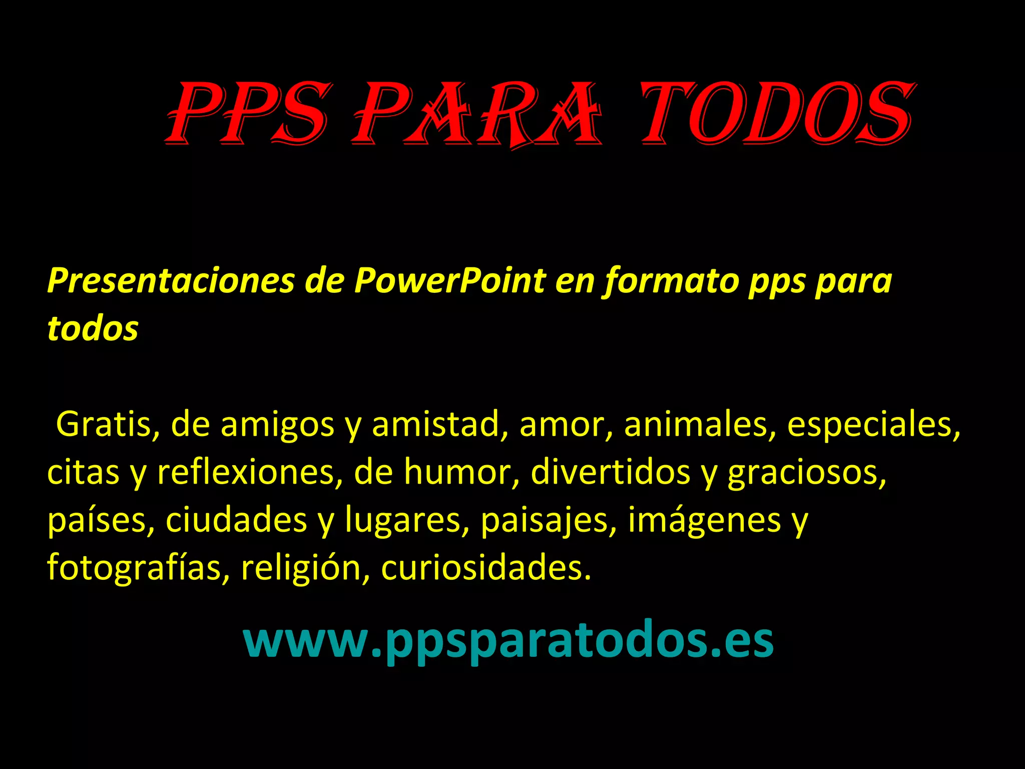 Presentaciones de PowerPoint en formato pps para
todos
Gratis, de amigos y amistad, amor, animales, especiales,
citas y reflexiones, de humor, divertidos y graciosos,
países, ciudades y lugares, paisajes, imágenes y
fotografías, religión, curiosidades.
www.ppsparatodos.es
PPS PARA TODOS
 