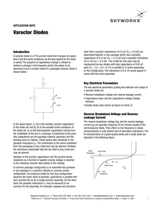 APPLICATION NOTE

Varactor Diodes


Introduction                                                                             each with a junction capacitance of 0.5 pF (CJ = 0.5 pF) are
A varactor diode is a P-N junction diode that changes its capaci-                        assembled together in one package which has a parasitic
tance and the series resistance as the bias applied to the diode                         capacitance of 0.15 pF (CP = 0.15 pF) and a parasitic inductance
is varied. The property of capacitance change is utilized to                             of 0.5 nH (Lp = 0.5 nH). The model for this case may be
achieve a change in the frequency and/or the phase of an                                 represented by two diodes with total capacitance of 0.65 pF
electrical circuit. A simple model of a packaged varactor diode is                       each (CJ + CP = 0.5 +0.15) in parallel or in series depending
shown below:                                                                             on the configuration. The inductance of 0.5 nH would appear in
                                                                                         series with the entire assembly.


                                   LP                                                    Key Electrical Parameters
                                                                                         The key electrical parameters guiding the selection and usage of
                                                                                         a varactor diode are
                                                                                         G Reverse breakdown voltage and reverse leakage current.
                 CP                                 CJ (V)                               G Capacitance value and the capacitance-voltage change
                                                                                           behavior.
                                                    RS (V)                               G Quality factor (also known as figure of merit), Q.




                                                                                         Reverse Breakdown Voltage and Reverse
                                                                                         Leakage Current
                                                                                         The reverse breakdown voltage (VB) and the reverse leakage
In the above figure, CJ (V) is the variable junction capacitance                         current (IR) are typically measures of the intrinsic quality of the
of the diode die and RS (V) is the variable series resistance of                         semiconductor diode. Their effect on the frequency or phase
the diode die. CP is the fixed parasitic capacitance arising from                        tuning behavior is only indirect and of secondary importance. The
the installation of the die in a package. Contributors to the para-                      IV characteristics of a good-quality diode and a weak diode are
sitic capacitance are the package material, geometry and the                             depicted in the following figure.
bonding wires or ribbons. These factors also contribute to the
parasitic inductance LP. The contribution to the series resistance
from the packaging is very small and may be ignored. Similarly,
the inductance associated with the die itself is very small and                                Sharp        Good Diode
may be ignored.                                                                              Breakdown

Variation of the junction capacitance and the junction series
resistance as a function of applied reverse voltage is reported
                                                                                                                                     VR
in the individual varactor data sheets of this catalog.
                                                                                                                     Weak Diode
                                                                                                                                             IR
A common package configuration is to assemble two junctions
in one package in a common cathode or common anode                                                                Soft
configuration. An empirical model for this dual configuration                                                  Breakdown
assumes the same value of parasitic capacitance in parallel with
each junction die as for a single junction assembly. On the other
hand, the parasitic inductance LP may be assumed to be
common for the assembly. For example, suppose two junctions


                  Skyworks Solutions, Inc. • Phone [781] 376-3000 • Fax [781] 376-3100 • sales@skyworksinc.com • www.skyworksinc.com
                  200824 Rev. A • Skyworks Proprietary Information • Products and Product Information are Subject to Change Without Notice. • August 15, 2008   1
 