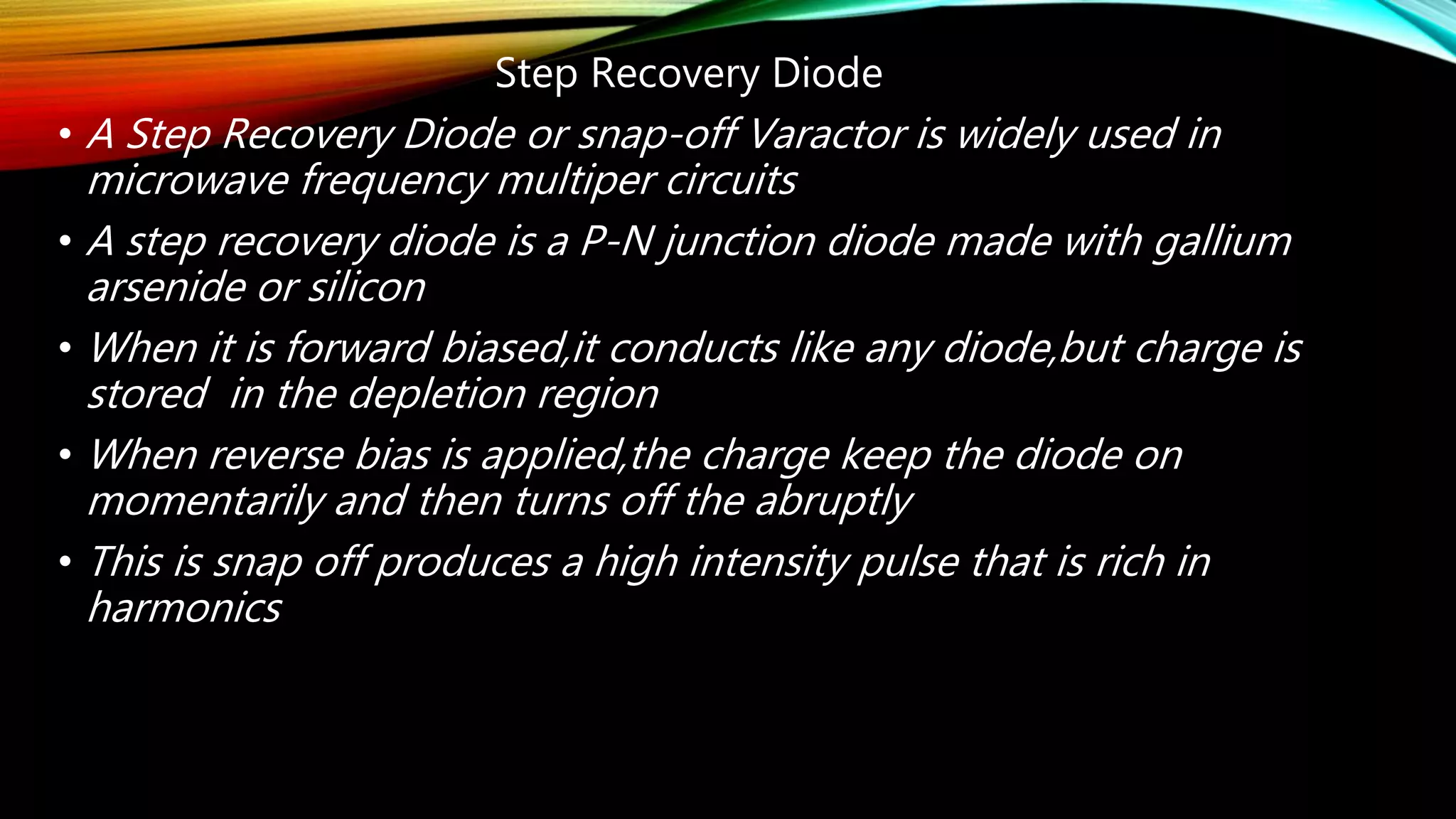 Step Recovery Diode
• A Step Recovery Diode or snap-off Varactor is widely used in
microwave frequency multiper circuits
• A step recovery diode is a P-N junction diode made with gallium
arsenide or silicon
• When it is forward biased,it conducts like any diode,but charge is
stored in the depletion region
• When reverse bias is applied,the charge keep the diode on
momentarily and then turns off the abruptly
• This is snap off produces a high intensity pulse that is rich in
harmonics
 