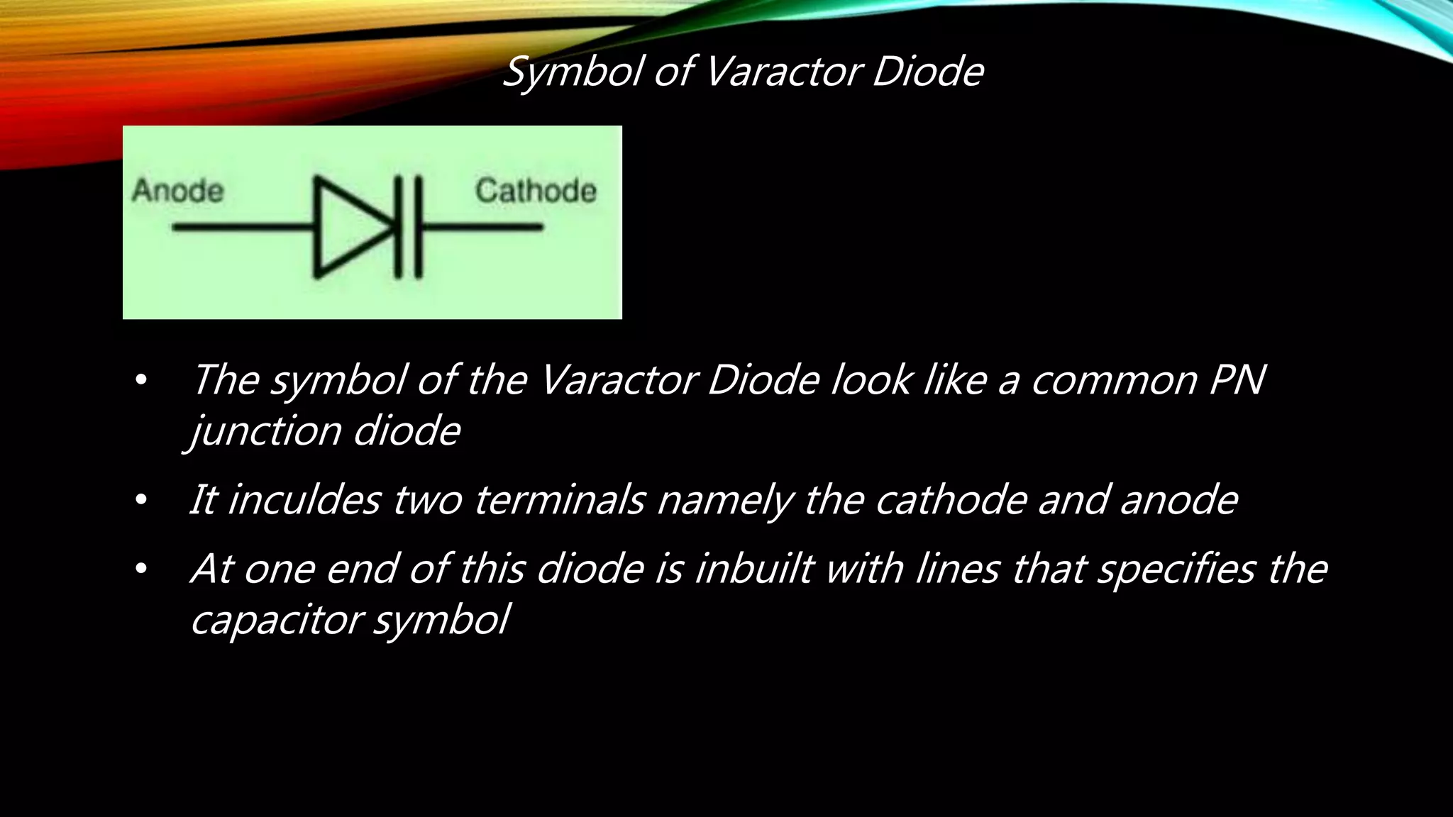 Symbol of Varactor Diode
• The symbol of the Varactor Diode look like a common PN
junction diode
• It inculdes two terminals namely the cathode and anode
• At one end of this diode is inbuilt with lines that specifies the
capacitor symbol
 