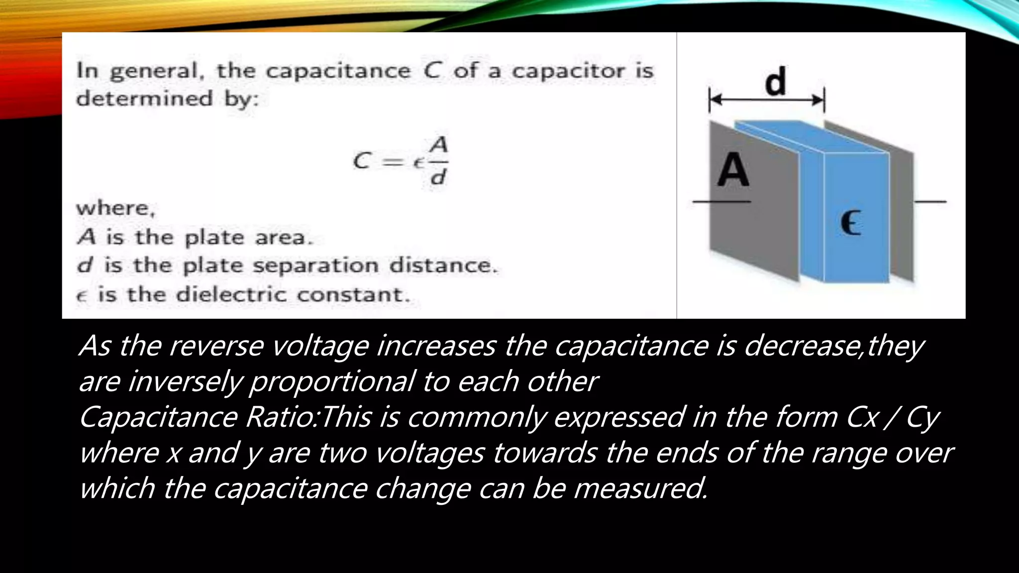 As the reverse voltage increases the capacitance is decrease,they
are inversely proportional to each other
Capacitance Ratio:This is commonly expressed in the form Cx / Cy
where x and y are two voltages towards the ends of the range over
which the capacitance change can be measured.
 