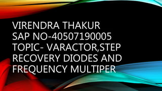VIRENDRA THAKUR
SAP NO-40507190005
TOPIC- VARACTOR,STEP
RECOVERY DIODES AND
FREQUENCY MULTIPER
 