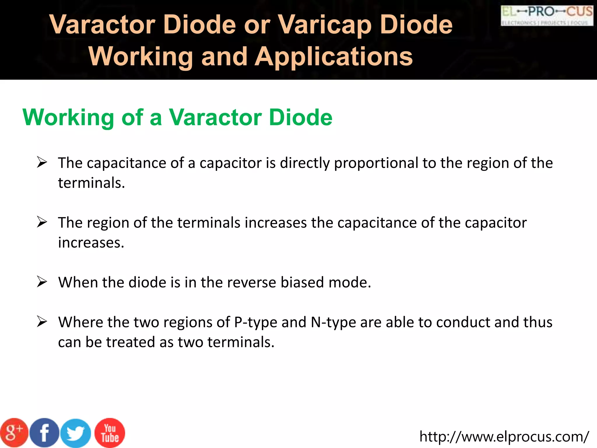 http://www.elprocus.com/
Varactor Diode or Varicap Diode
Working and Applications
Working of a Varactor Diode
 The capacitance of a capacitor is directly proportional to the region of the
terminals.
 The region of the terminals increases the capacitance of the capacitor
increases.
 When the diode is in the reverse biased mode.
 Where the two regions of P-type and N-type are able to conduct and thus
can be treated as two terminals.
 