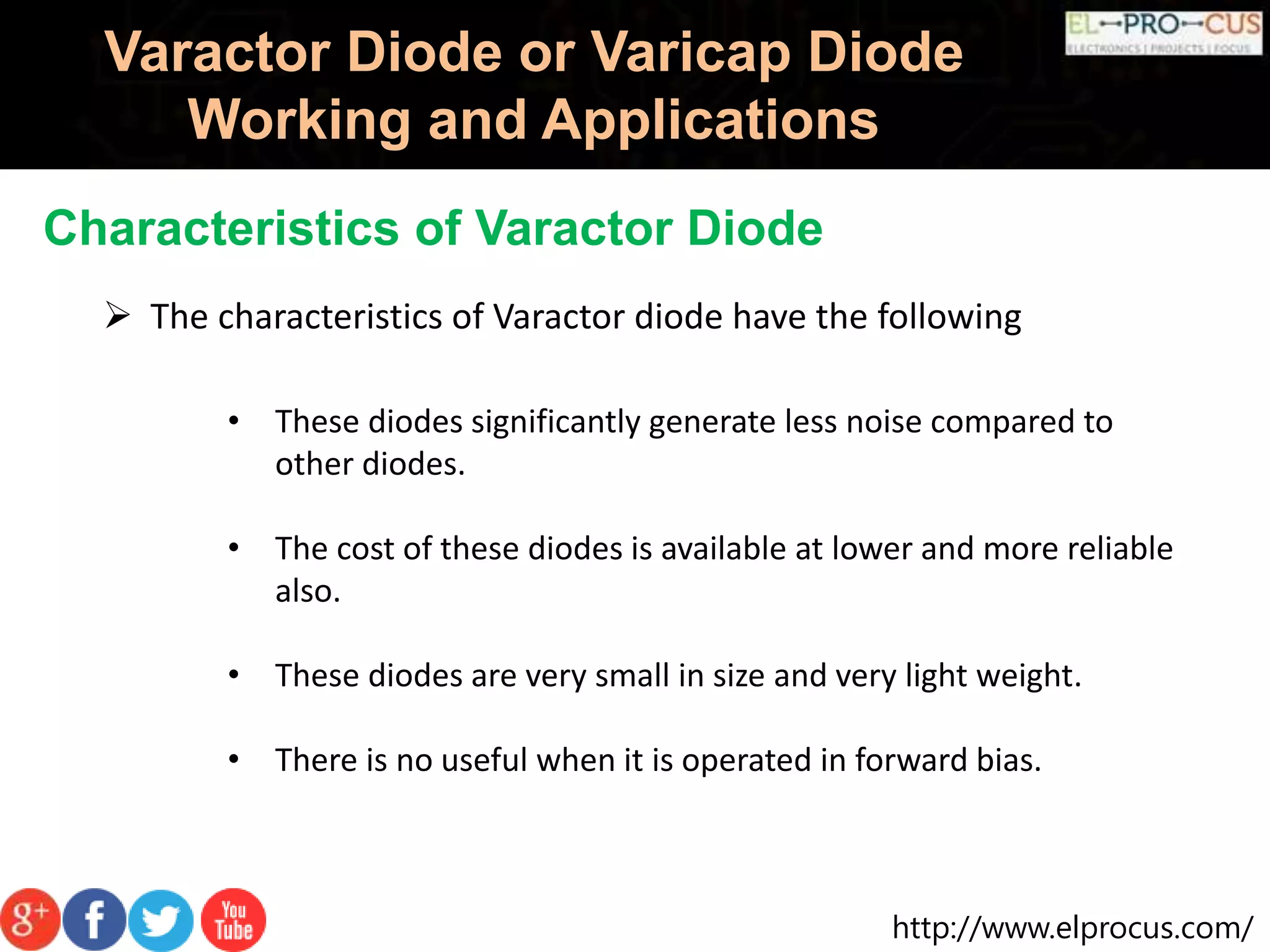 http://www.elprocus.com/
Varactor Diode or Varicap Diode
Working and Applications
Characteristics of Varactor Diode
 The characteristics of Varactor diode have the following
• These diodes significantly generate less noise compared to
other diodes.
• The cost of these diodes is available at lower and more reliable
also.
• These diodes are very small in size and very light weight.
• There is no useful when it is operated in forward bias.
 