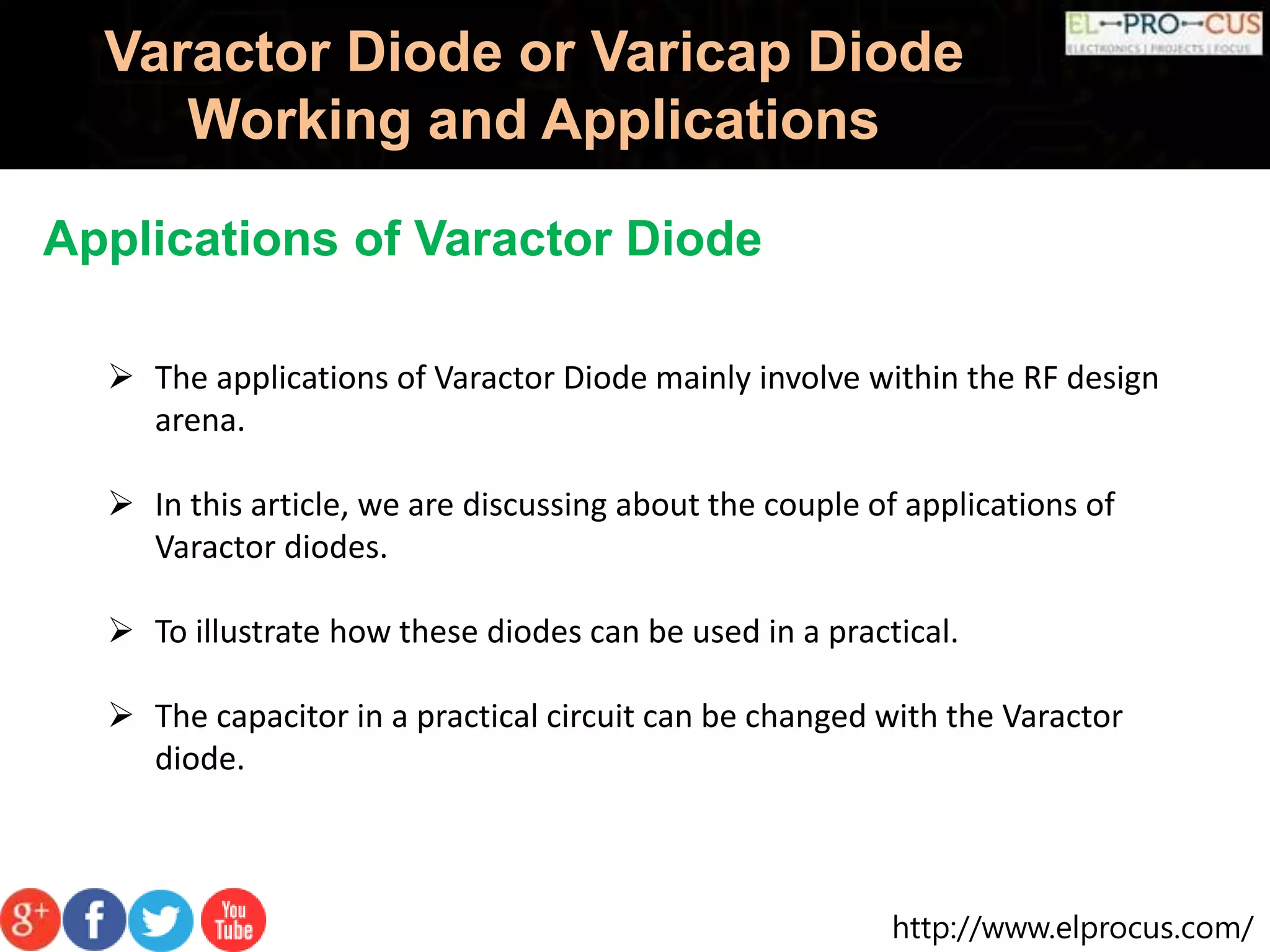 http://www.elprocus.com/
Varactor Diode or Varicap Diode
Working and Applications
Applications of Varactor Diode
 The applications of Varactor Diode mainly involve within the RF design
arena.
 In this article, we are discussing about the couple of applications of
Varactor diodes.
 To illustrate how these diodes can be used in a practical.
 The capacitor in a practical circuit can be changed with the Varactor
diode.
 