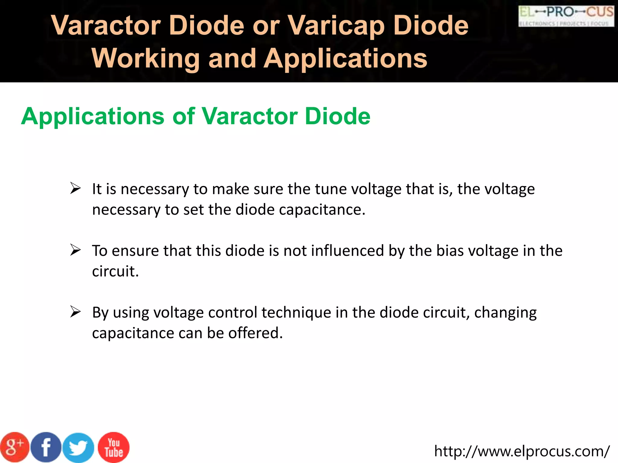 http://www.elprocus.com/
Varactor Diode or Varicap Diode
Working and Applications
Applications of Varactor Diode
 It is necessary to make sure the tune voltage that is, the voltage
necessary to set the diode capacitance.
 To ensure that this diode is not influenced by the bias voltage in the
circuit.
 By using voltage control technique in the diode circuit, changing
capacitance can be offered.
 