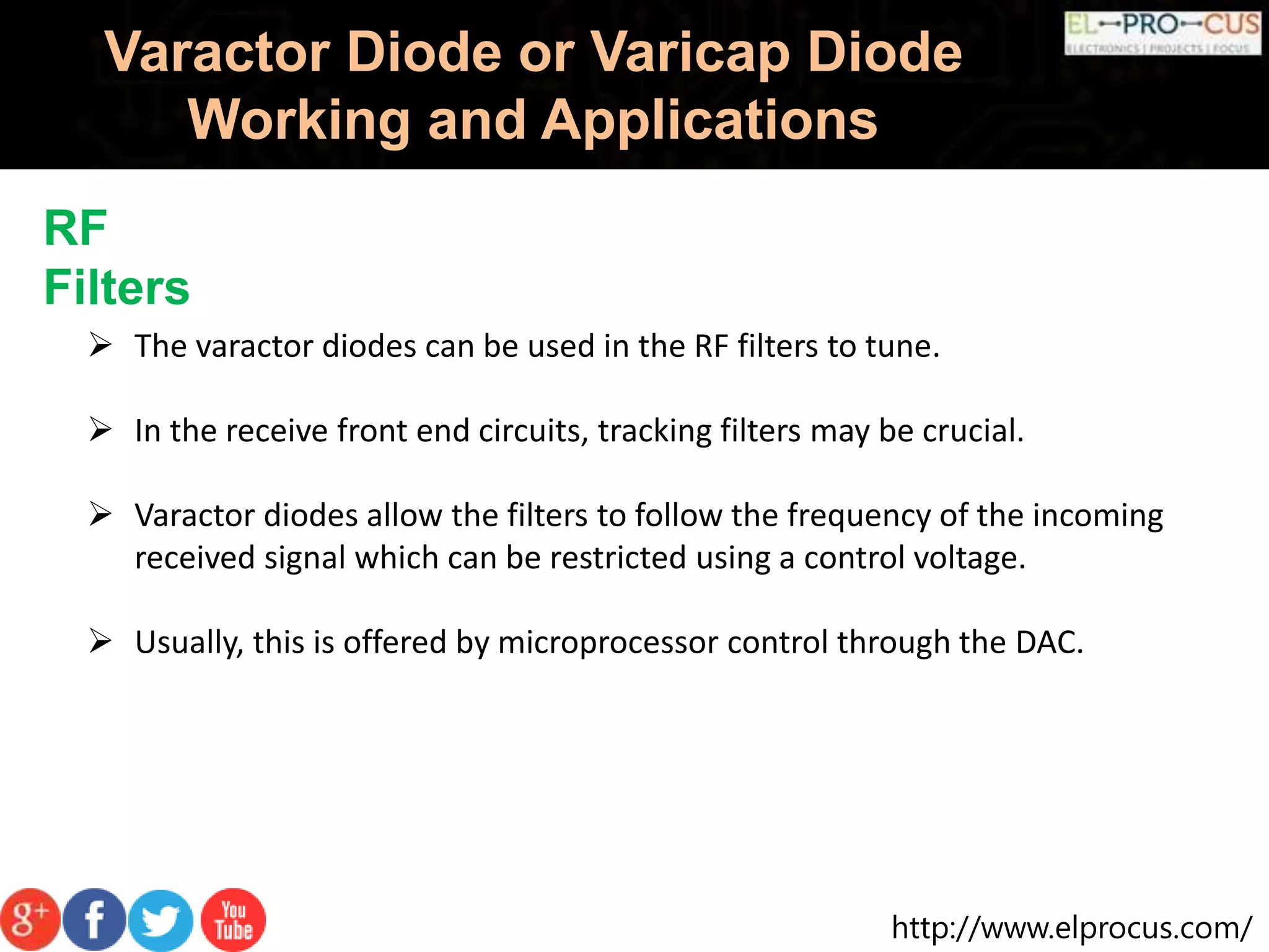 http://www.elprocus.com/
Varactor Diode or Varicap Diode
Working and Applications
RF
Filters
 The varactor diodes can be used in the RF filters to tune.
 In the receive front end circuits, tracking filters may be crucial.
 Varactor diodes allow the filters to follow the frequency of the incoming
received signal which can be restricted using a control voltage.
 Usually, this is offered by microprocessor control through the DAC.
 