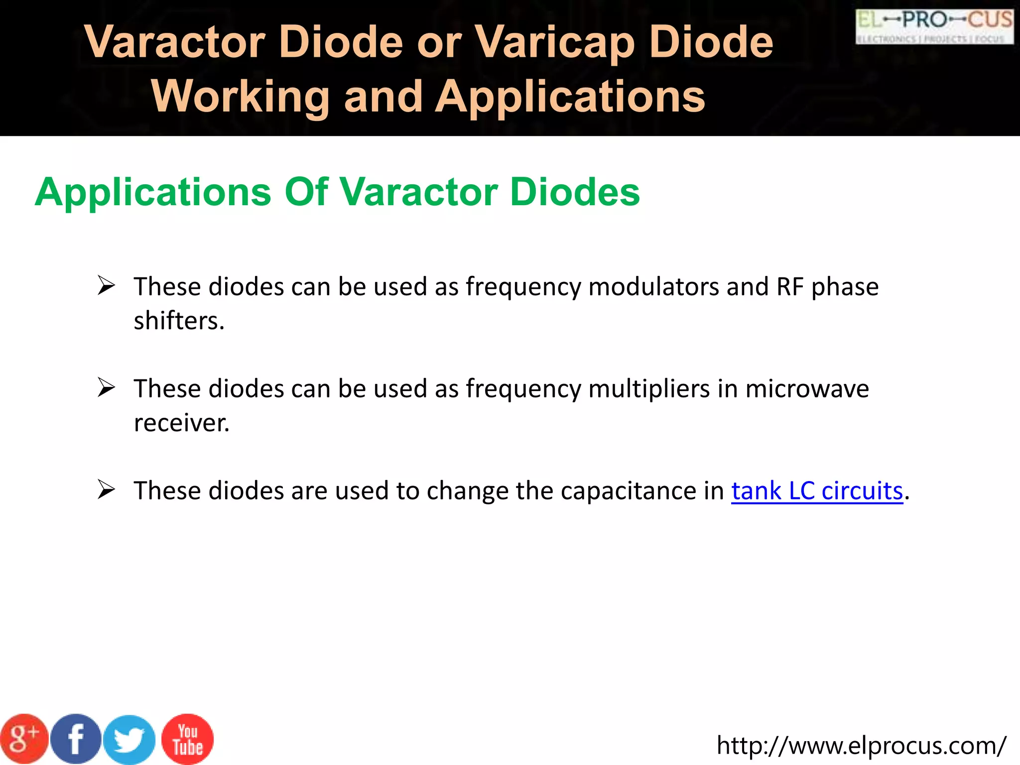 http://www.elprocus.com/
Varactor Diode or Varicap Diode
Working and Applications
Applications Of Varactor Diodes
 These diodes can be used as frequency modulators and RF phase
shifters.
 These diodes can be used as frequency multipliers in microwave
receiver.
 These diodes are used to change the capacitance in tank LC circuits.
 