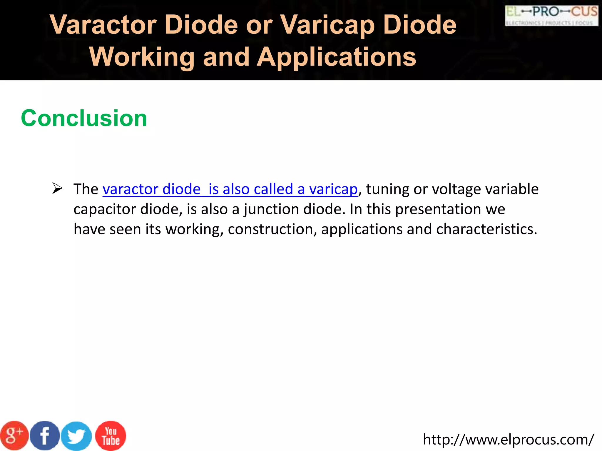 http://www.elprocus.com/
Varactor Diode or Varicap Diode
Working and Applications
Conclusion
 The varactor diode is also called a varicap, tuning or voltage variable
capacitor diode, is also a junction diode. In this presentation we
have seen its working, construction, applications and characteristics.
 