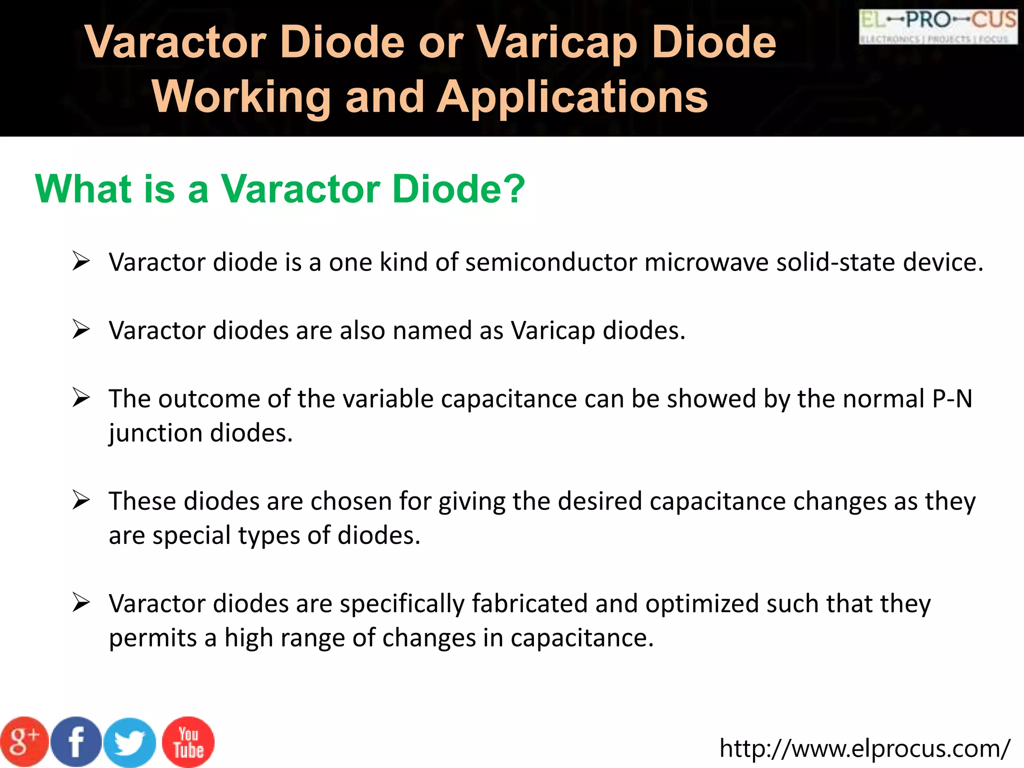 http://www.elprocus.com/
Varactor Diode or Varicap Diode
Working and Applications
What is a Varactor Diode?
 Varactor diode is a one kind of semiconductor microwave solid-state device.
 Varactor diodes are also named as Varicap diodes.
 The outcome of the variable capacitance can be showed by the normal P-N
junction diodes.
 These diodes are chosen for giving the desired capacitance changes as they
are special types of diodes.
 Varactor diodes are specifically fabricated and optimized such that they
permits a high range of changes in capacitance.
 