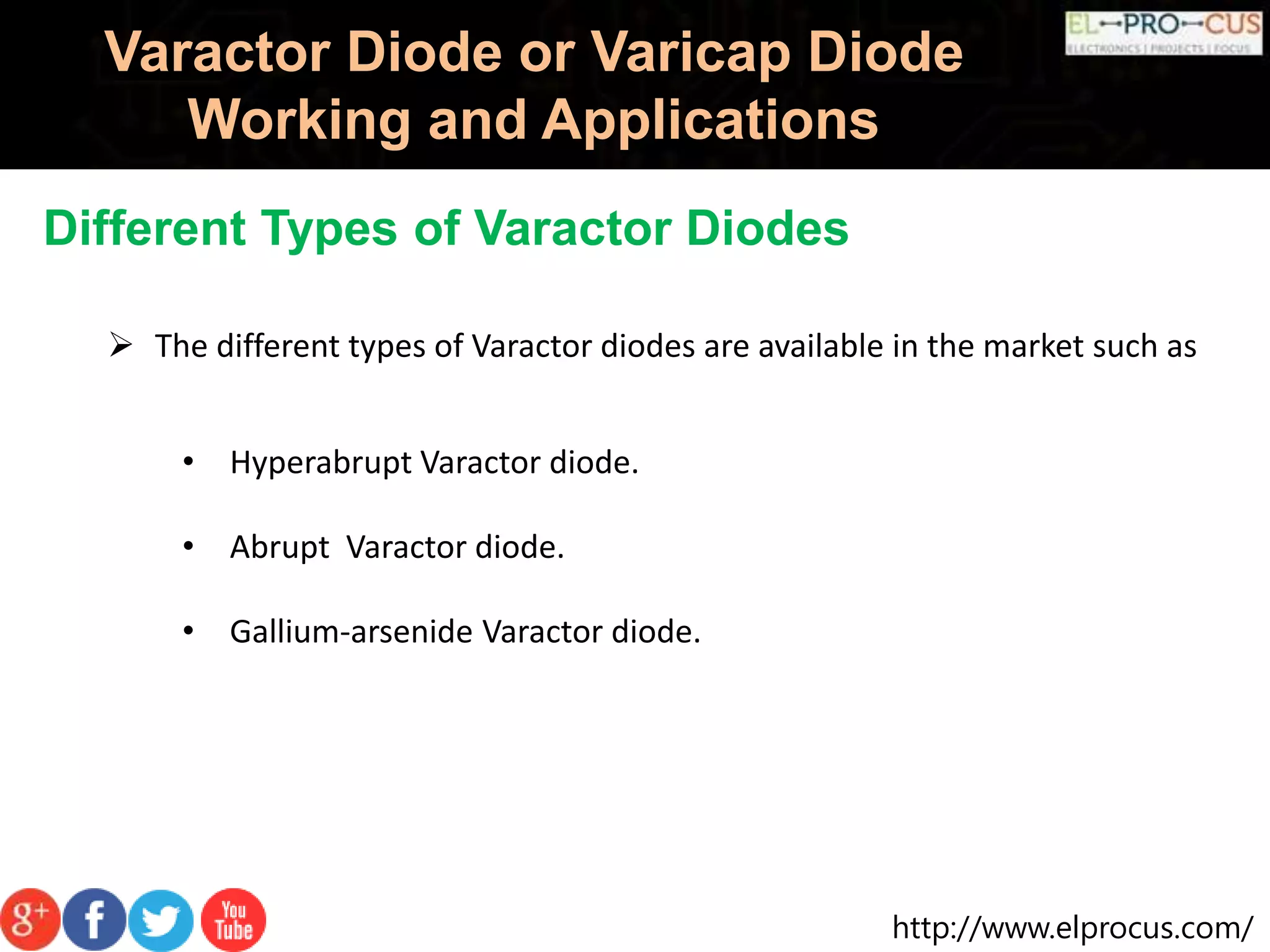 http://www.elprocus.com/
Varactor Diode or Varicap Diode
Working and Applications
Different Types of Varactor Diodes
 The different types of Varactor diodes are available in the market such as
• Hyperabrupt Varactor diode.
• Abrupt Varactor diode.
• Gallium-arsenide Varactor diode.
 