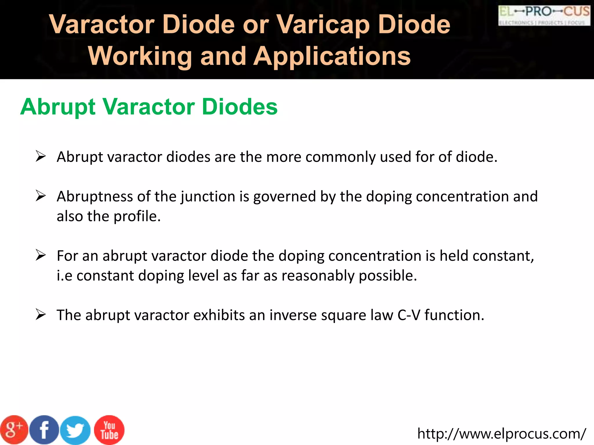 http://www.elprocus.com/
Varactor Diode or Varicap Diode
Working and Applications
Abrupt Varactor Diodes
 Abrupt varactor diodes are the more commonly used for of diode.
 Abruptness of the junction is governed by the doping concentration and
also the profile.
 For an abrupt varactor diode the doping concentration is held constant,
i.e constant doping level as far as reasonably possible.
 The abrupt varactor exhibits an inverse square law C-V function.
 
